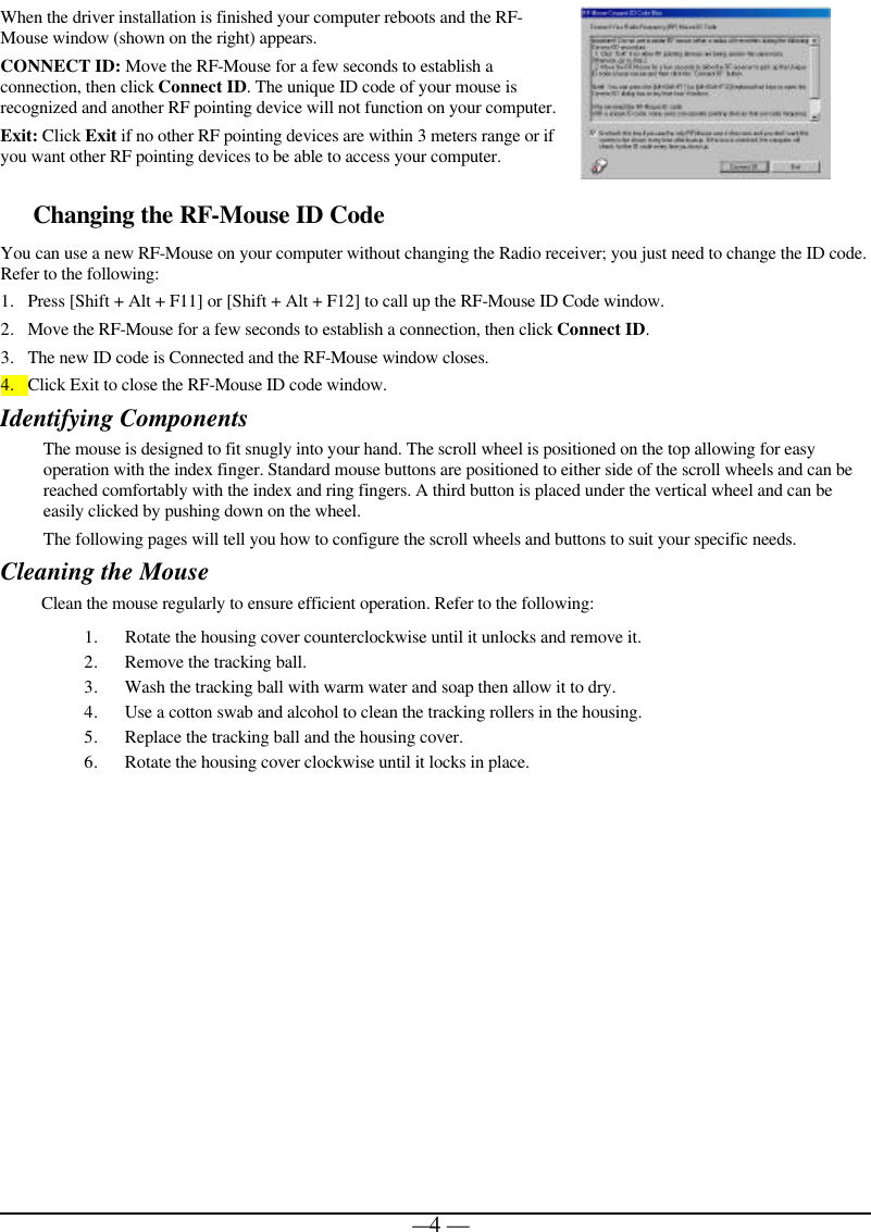   — 4 —When the driver installation is finished your computer reboots and the RF-Mouse window (shown on the right) appears. CONNECT ID: Move the RF-Mouse for a few seconds to establish a connection, then click Connect ID. The unique ID code of your mouse is recognized and another RF pointing device will not function on your computer. Exit: Click Exit if no other RF pointing devices are within 3 meters range or if you want other RF pointing devices to be able to access your computer.  Changing the RF-Mouse ID Code  You can use a new RF-Mouse on your computer without changing the Radio receiver; you just need to change the ID code. Refer to the following: 1. Press [Shift + Alt + F11] or [Shift + Alt + F12] to call up the RF-Mouse ID Code window. 2. Move the RF-Mouse for a few seconds to establish a connection, then click Connect ID. 3. The new ID code is Connected and the RF-Mouse window closes. 4. Click Exit to close the RF-Mouse ID code window. Identifying Components The mouse is designed to fit snugly into your hand. The scroll wheel is positioned on the top allowing for easy operation with the index finger. Standard mouse buttons are positioned to either side of the scroll wheels and can be reached comfortably with the index and ring fingers. A third button is placed under the vertical wheel and can be easily clicked by pushing down on the wheel.   The following pages will tell you how to configure the scroll wheels and buttons to suit your specific needs.  Cleaning the Mouse Clean the mouse regularly to ensure efficient operation. Refer to the following: 1. Rotate the housing cover counterclockwise until it unlocks and remove it.  2. Remove the tracking ball.  3. Wash the tracking ball with warm water and soap then allow it to dry. 4. Use a cotton swab and alcohol to clean the tracking rollers in the housing. 5. Replace the tracking ball and the housing cover. 6. Rotate the housing cover clockwise until it locks in place.   
