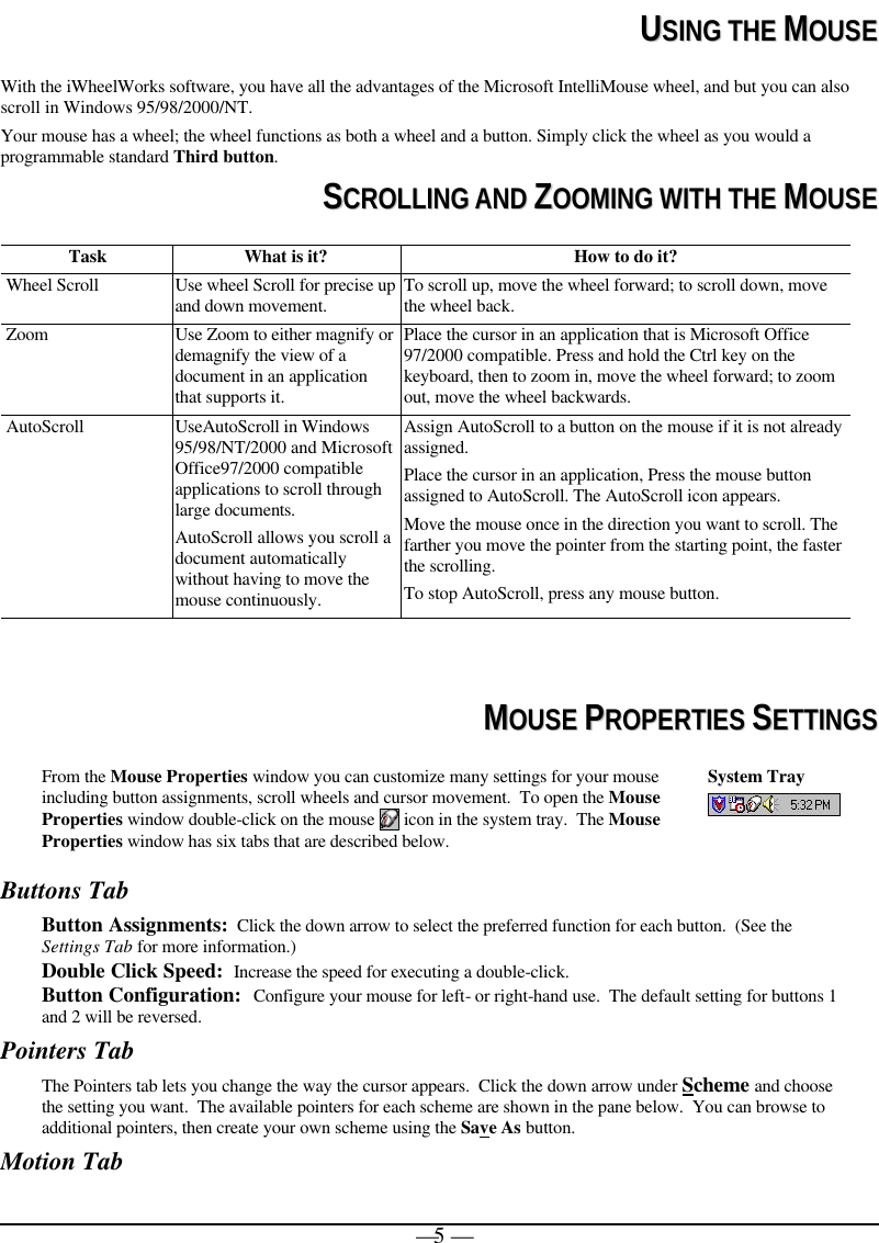   — 5 —  UUSSIINNGG  TTHHEE  MMOOUUSSEE With the iWheelWorks software, you have all the advantages of the Microsoft IntelliMouse wheel, and but you can also scroll in Windows 95/98/2000/NT. Your mouse has a wheel; the wheel functions as both a wheel and a button. Simply click the wheel as you would a programmable standard Third button.  SSCCRROOLLLLIINNGG  AANNDD  ZZOOOOMMIINNGG  WWIITTHH  TTHHEE  MMOOUUSSEE Task What is it?  How to do it? Wheel Scroll Use wheel Scroll for precise up and down movement. To scroll up, move the wheel forward; to scroll down, move the wheel back. Zoom Use Zoom to either magnify or demagnify the view of a document in an application that supports it. Place the cursor in an application that is Microsoft Office 97/2000 compatible. Press and hold the Ctrl key on the keyboard, then to zoom in, move the wheel forward; to zoom out, move the wheel backwards. AutoScroll UseAutoScroll in Windows 95/98/NT/2000 and Microsoft Office97/2000 compatible applications to scroll through large documents. AutoScroll allows you scroll a document automatically without having to move the mouse continuously. Assign AutoScroll to a button on the mouse if it is not already assigned. Place the cursor in an application, Press the mouse button assigned to AutoScroll. The AutoScroll icon appears. Move the mouse once in the direction you want to scroll. The farther you move the pointer from the starting point, the faster the scrolling.  To stop AutoScroll, press any mouse button.    MMOOUUSSEE  PPRROOPPEERRTTIIEESS  SSEETTTTIINNGGSS From the Mouse Properties window you can customize many settings for your mouse including button assignments, scroll wheels and cursor movement.  To open the Mouse Properties window double-click on the mouse   icon in the system tray.  The Mouse Properties window has six tabs that are described below. System Tray   Buttons Tab Button Assignments:  Click the down arrow to select the preferred function for each button.  (See the Settings Tab for more information.) Double Click Speed:  Increase the speed for executing a double-click.  Button Configuration:  Configure your mouse for left- or right-hand use.  The default setting for buttons 1 and 2 will be reversed. Pointers Tab The Pointers tab lets you change the way the cursor appears.  Click the down arrow under Scheme and choose the setting you want.  The available pointers for each scheme are shown in the pane below.  You can browse to additional pointers, then create your own scheme using the Save As button.   Motion Tab 