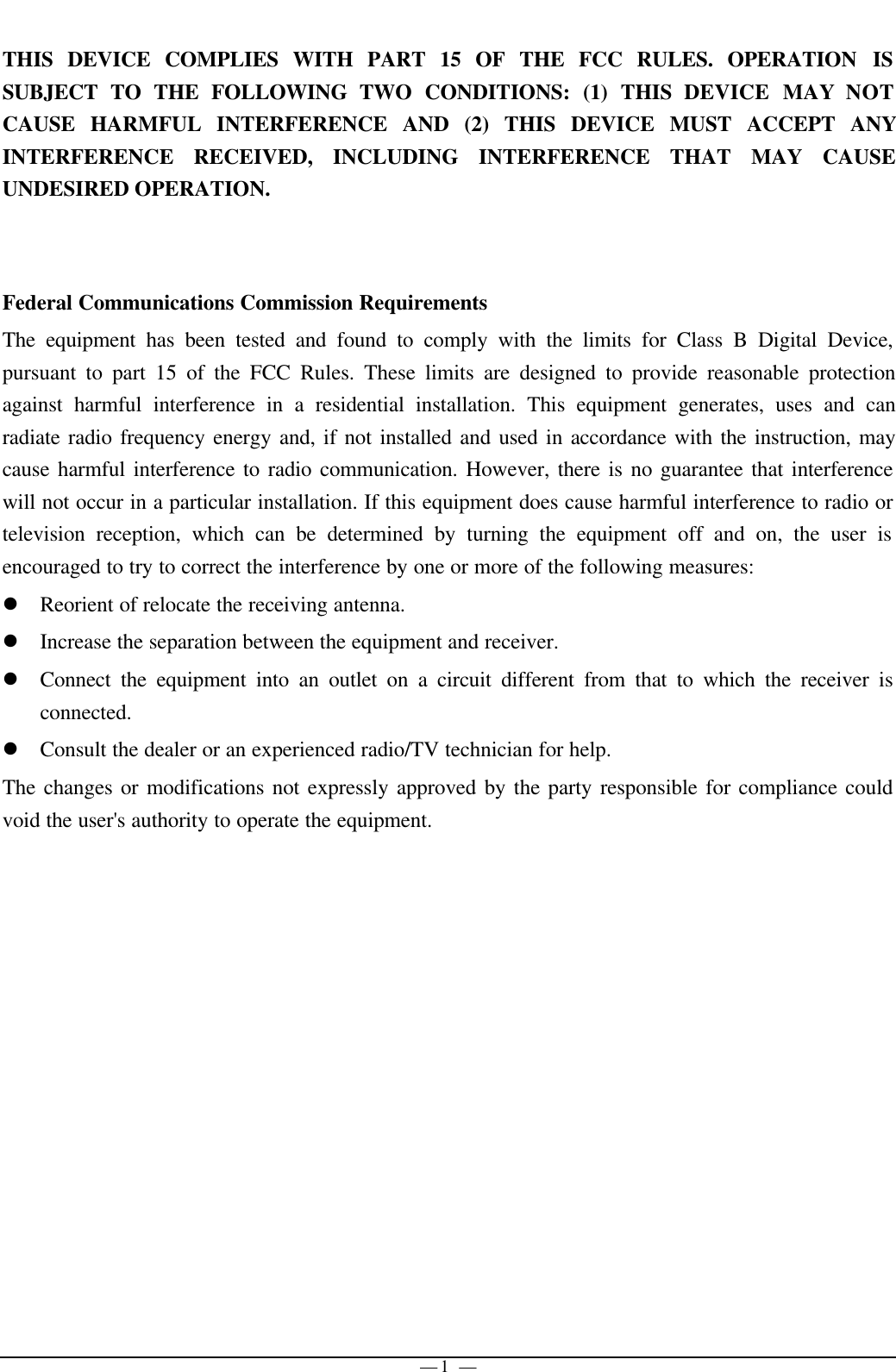 — 1 —THIS DEVICE COMPLIES WITH PART 15 OF THE FCC RULES. OPERATION ISSUBJECT TO THE FOLLOWING TWO CONDITIONS: (1) THIS DEVICE MAY NOTCAUSE HARMFUL INTERFERENCE AND (2) THIS DEVICE MUST ACCEPT ANYINTERFERENCE RECEIVED, INCLUDING INTERFERENCE THAT MAY CAUSEUNDESIRED OPERATION.Federal Communications Commission RequirementsThe equipment has been tested and found to comply with the limits for Class B Digital Device,pursuant to part 15 of the FCC Rules. These limits are designed to provide reasonable protectionagainst harmful interference in a residential installation. This equipment generates, uses and canradiate radio frequency energy and, if not installed and used in accordance with the instruction, maycause harmful interference to radio communication. However, there is no guarantee that interferencewill not occur in a particular installation. If this equipment does cause harmful interference to radio ortelevision reception, which can be determined by turning the equipment off and on, the user isencouraged to try to correct the interference by one or more of the following measures:l Reorient of relocate the receiving antenna.l Increase the separation between the equipment and receiver.l Connect the equipment into an outlet on a circuit different from that to which the receiver isconnected.l Consult the dealer or an experienced radio/TV technician for help.The changes or modifications not expressly approved by the party responsible for compliance couldvoid the user&apos;s authority to operate the equipment.