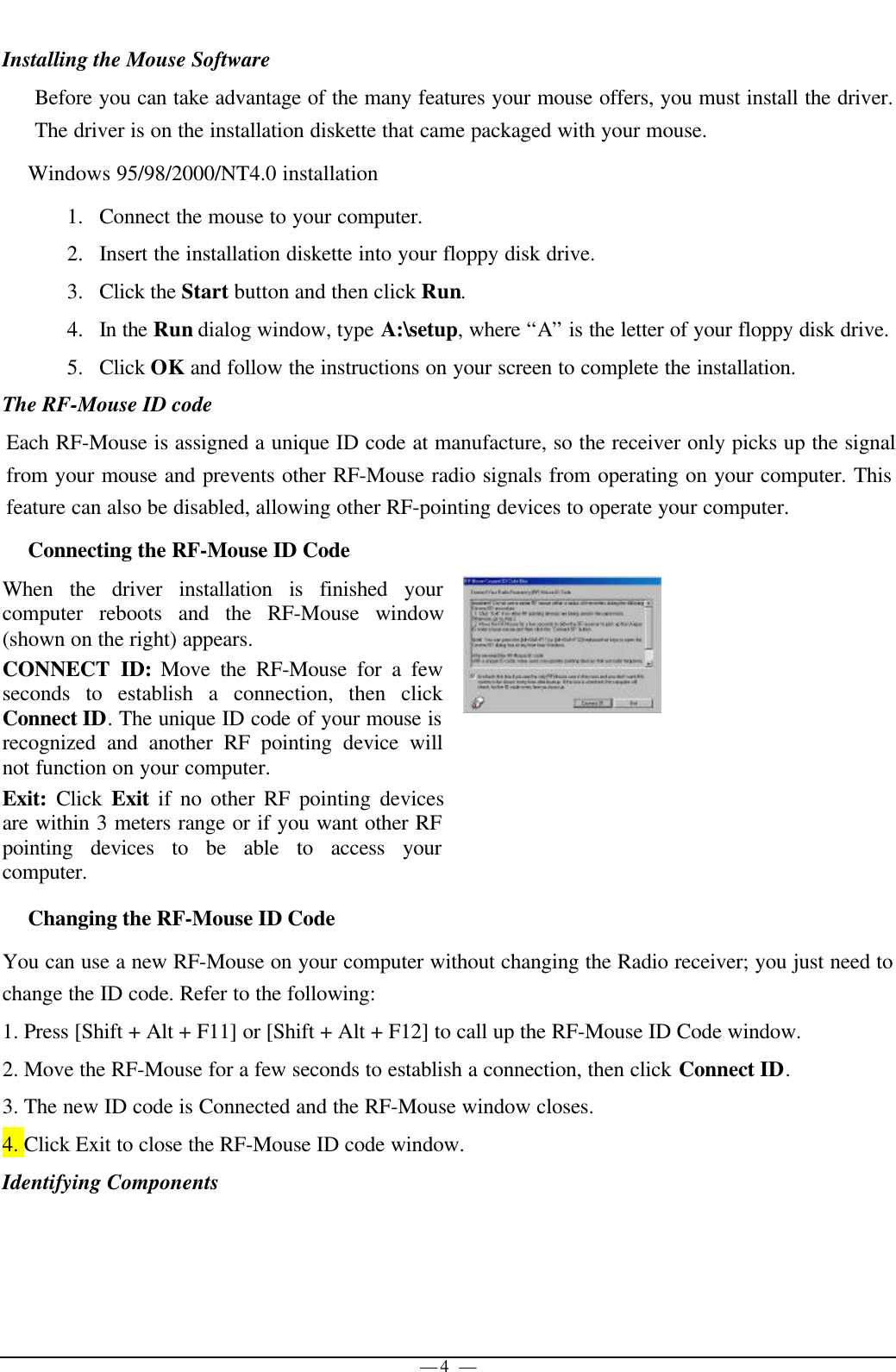 — 4 —Installing the Mouse SoftwareBefore you can take advantage of the many features your mouse offers, you must install the driver.The driver is on the installation diskette that came packaged with your mouse.Windows 95/98/2000/NT4.0 installation1. Connect the mouse to your computer.2. Insert the installation diskette into your floppy disk drive.3. Click the Start button and then click Run.4. In the Run dialog window, type A:\setup, where “A” is the letter of your floppy disk drive.5. Click OK and follow the instructions on your screen to complete the installation.The RF-Mouse ID codeEach RF-Mouse is assigned a unique ID code at manufacture, so the receiver only picks up the signalfrom your mouse and prevents other RF-Mouse radio signals from operating on your computer. Thisfeature can also be disabled, allowing other RF-pointing devices to operate your computer.Connecting the RF-Mouse ID CodeWhen the driver installation is finished yourcomputer reboots and the RF-Mouse window(shown on the right) appears.CONNECT ID: Move the RF-Mouse for a fewseconds to establish a connection, then clickConnect ID. The unique ID code of your mouse isrecognized and another RF pointing device willnot function on your computer.Exit:  Click  Exit if no other RF pointing devicesare within 3 meters range or if you want other RFpointing devices to be able to access yourcomputer.Changing the RF-Mouse ID CodeYou can use a new RF-Mouse on your computer without changing the Radio receiver; you just need tochange the ID code. Refer to the following:1. Press [Shift + Alt + F11] or [Shift + Alt + F12] to call up the RF-Mouse ID Code window.2. Move the RF-Mouse for a few seconds to establish a connection, then click Connect ID.3. The new ID code is Connected and the RF-Mouse window closes.4. Click Exit to close the RF-Mouse ID code window.Identifying Components