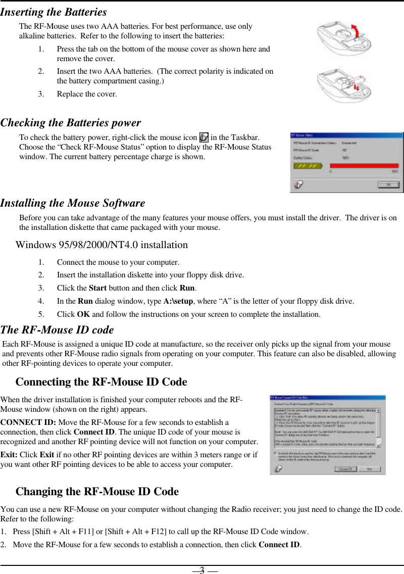 — 3 —Inserting the BatteriesThe RF-Mouse uses two AAA batteries. For best performance, use onlyalkaline batteries.  Refer to the following to insert the batteries:1. Press the tab on the bottom of the mouse cover as shown here andremove the cover.2. Insert the two AAA batteries.  (The correct polarity is indicated onthe battery compartment casing.)3. Replace the cover.Checking the Batteries powerTo check the battery power, right-click the mouse icon   in the Taskbar.Choose the “Check RF-Mouse Status” option to display the RF-Mouse Statuswindow. The current battery percentage charge is shown.Installing the Mouse SoftwareBefore you can take advantage of the many features your mouse offers, you must install the driver.  The driver is onthe installation diskette that came packaged with your mouse.Windows 95/98/2000/NT4.0 installation1. Connect the mouse to your computer.2. Insert the installation diskette into your floppy disk drive.3. Click the Start button and then click Run.4. In the Run dialog window, type A:\setup, where “A” is the letter of your floppy disk drive.5. Click OK and follow the instructions on your screen to complete the installation.The RF-Mouse ID codeEach RF-Mouse is assigned a unique ID code at manufacture, so the receiver only picks up the signal from your mouseand prevents other RF-Mouse radio signals from operating on your computer. This feature can also be disabled, allowingother RF-pointing devices to operate your computer.Connecting the RF-Mouse ID CodeWhen the driver installation is finished your computer reboots and the RF-Mouse window (shown on the right) appears.CONNECT ID: Move the RF-Mouse for a few seconds to establish aconnection, then click Connect ID. The unique ID code of your mouse isrecognized and another RF pointing device will not function on your computer.Exit: Click Exit if no other RF pointing devices are within 3 meters range or ifyou want other RF pointing devices to be able to access your computer.Changing the RF-Mouse ID CodeYou can use a new RF-Mouse on your computer without changing the Radio receiver; you just need to change the ID code.Refer to the following:1. Press [Shift + Alt + F11] or [Shift + Alt + F12] to call up the RF-Mouse ID Code window.2. Move the RF-Mouse for a few seconds to establish a connection, then click Connect ID.
