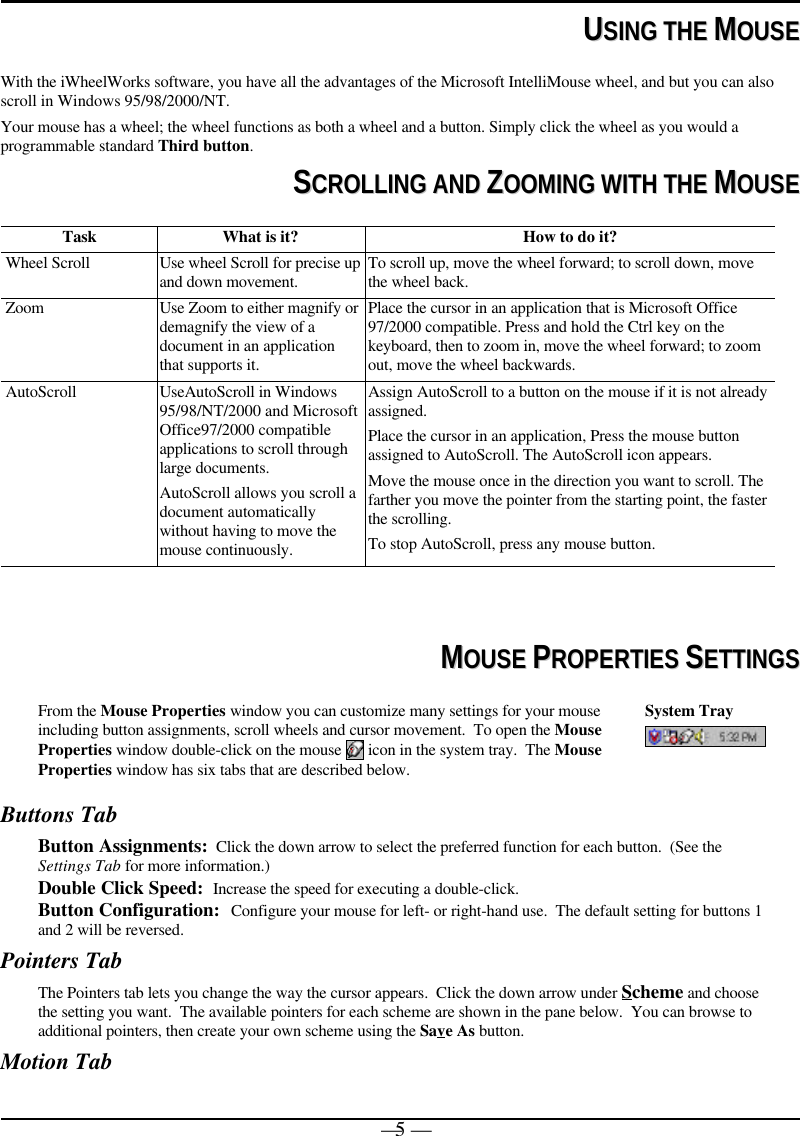 — 5 —  UUSSIINNGG  TTHHEE  MMOOUUSSEEWith the iWheelWorks software, you have all the advantages of the Microsoft IntelliMouse wheel, and but you can alsoscroll in Windows 95/98/2000/NT.Your mouse has a wheel; the wheel functions as both a wheel and a button. Simply click the wheel as you would aprogrammable standard Third button.SSCCRROOLLLLIINNGG  AANNDD  ZZOOOOMMIINNGG  WWIITTHH  TTHHEE  MMOOUUSSEETask What is it? How to do it?Wheel Scroll Use wheel Scroll for precise upand down movement. To scroll up, move the wheel forward; to scroll down, movethe wheel back.Zoom Use Zoom to either magnify ordemagnify the view of adocument in an applicationthat supports it.Place the cursor in an application that is Microsoft Office97/2000 compatible. Press and hold the Ctrl key on thekeyboard, then to zoom in, move the wheel forward; to zoomout, move the wheel backwards.AutoScroll UseAutoScroll in Windows95/98/NT/2000 and MicrosoftOffice97/2000 compatibleapplications to scroll throughlarge documents.AutoScroll allows you scroll adocument automaticallywithout having to move themouse continuously.Assign AutoScroll to a button on the mouse if it is not alreadyassigned.Place the cursor in an application, Press the mouse buttonassigned to AutoScroll. The AutoScroll icon appears.Move the mouse once in the direction you want to scroll. Thefarther you move the pointer from the starting point, the fasterthe scrolling.To stop AutoScroll, press any mouse button.  MMOOUUSSEE  PPRROOPPEERRTTIIEESS  SSEETTTTIINNGGSSFrom the Mouse Properties window you can customize many settings for your mouseincluding button assignments, scroll wheels and cursor movement.  To open the MouseProperties window double-click on the mouse   icon in the system tray.  The MouseProperties window has six tabs that are described below.System TrayButtons TabButton Assignments:  Click the down arrow to select the preferred function for each button.  (See theSettings Tab for more information.)Double Click Speed:  Increase the speed for executing a double-click.Button Configuration:  Configure your mouse for left- or right-hand use.  The default setting for buttons 1and 2 will be reversed.Pointers TabThe Pointers tab lets you change the way the cursor appears.  Click the down arrow under Scheme and choosethe setting you want.  The available pointers for each scheme are shown in the pane below.  You can browse toadditional pointers, then create your own scheme using the Save As button.Motion Tab