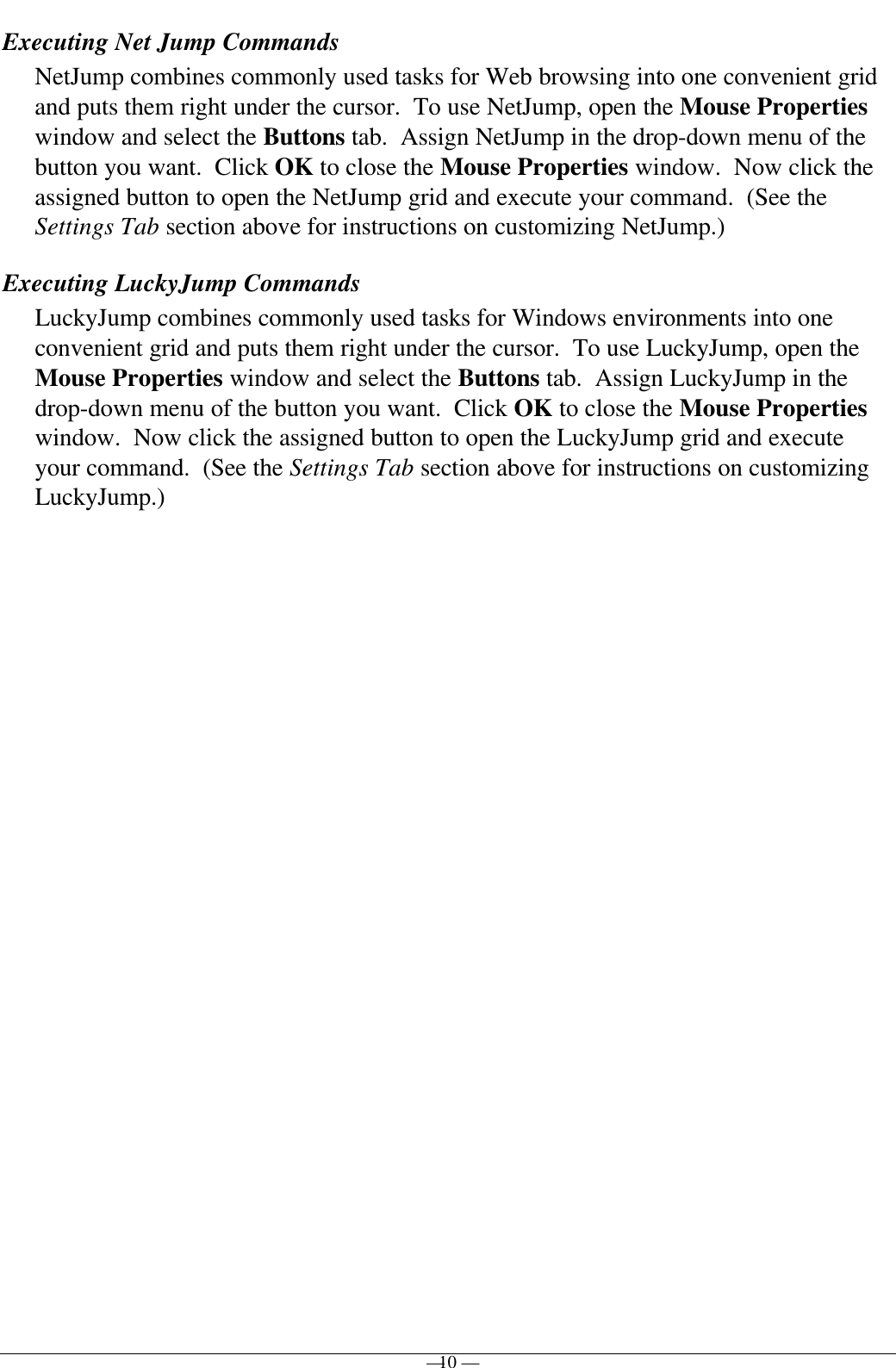 — 10 —Executing Net Jump CommandsNetJump combines commonly used tasks for Web browsing into one convenient gridand puts them right under the cursor.  To use NetJump, open the Mouse Propertieswindow and select the Buttons tab.  Assign NetJump in the drop-down menu of thebutton you want.  Click OK to close the Mouse Properties window.  Now click theassigned button to open the NetJump grid and execute your command.  (See theSettings Tab section above for instructions on customizing NetJump.)Executing LuckyJump CommandsLuckyJump combines commonly used tasks for Windows environments into oneconvenient grid and puts them right under the cursor.  To use LuckyJump, open theMouse Properties window and select the Buttons tab.  Assign LuckyJump in thedrop-down menu of the button you want.  Click OK to close the Mouse Propertieswindow.  Now click the assigned button to open the LuckyJump grid and executeyour command.  (See the Settings Tab section above for instructions on customizingLuckyJump.)
