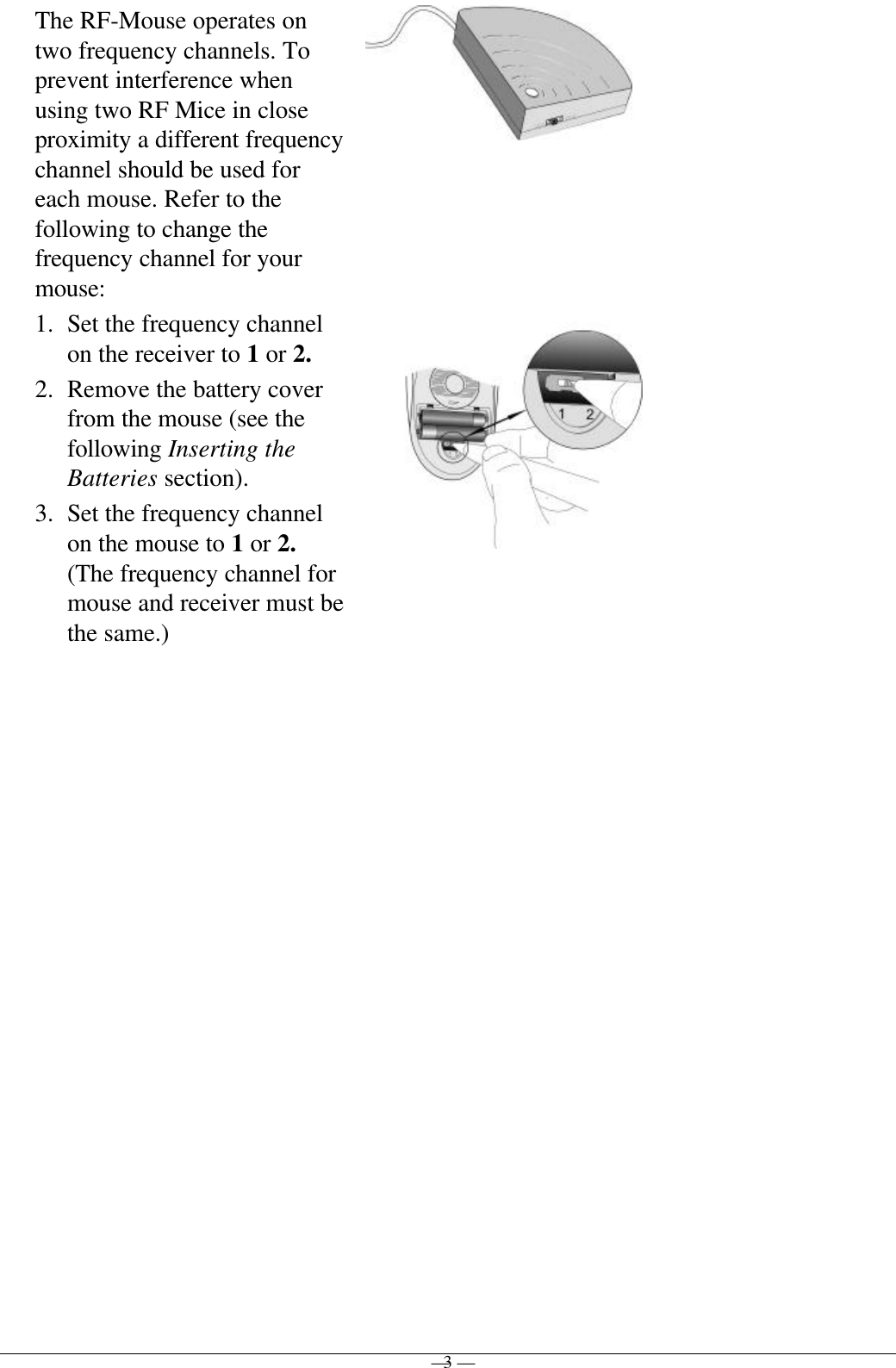 — 3 —The RF-Mouse operates ontwo frequency channels. Toprevent interference whenusing two RF Mice in closeproximity a different frequencychannel should be used foreach mouse. Refer to thefollowing to change thefrequency channel for yourmouse:1. Set the frequency channelon the receiver to 1 or 2.2. Remove the battery coverfrom the mouse (see thefollowing Inserting theBatteries section).3. Set the frequency channelon the mouse to 1 or 2.(The frequency channel formouse and receiver must bethe same.)