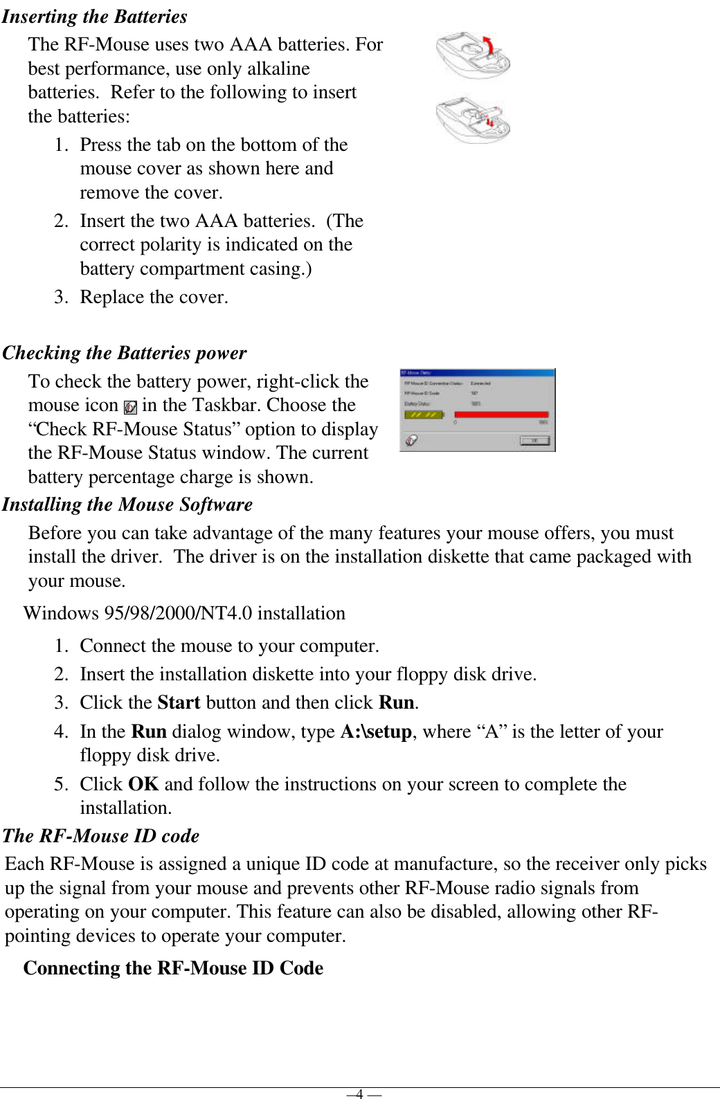 — 4 —Inserting the BatteriesThe RF-Mouse uses two AAA batteries. Forbest performance, use only alkalinebatteries.  Refer to the following to insertthe batteries:1. Press the tab on the bottom of themouse cover as shown here andremove the cover.2. Insert the two AAA batteries.  (Thecorrect polarity is indicated on thebattery compartment casing.)3. Replace the cover.Checking the Batteries powerTo check the battery power, right-click themouse icon   in the Taskbar. Choose the“Check RF-Mouse Status” option to displaythe RF-Mouse Status window. The currentbattery percentage charge is shown.Installing the Mouse SoftwareBefore you can take advantage of the many features your mouse offers, you mustinstall the driver.  The driver is on the installation diskette that came packaged withyour mouse.Windows 95/98/2000/NT4.0 installation1. Connect the mouse to your computer.2. Insert the installation diskette into your floppy disk drive.3. Click the Start button and then click Run.4. In the Run dialog window, type A:\setup, where “A” is the letter of yourfloppy disk drive.5. Click OK and follow the instructions on your screen to complete theinstallation.The RF-Mouse ID codeEach RF-Mouse is assigned a unique ID code at manufacture, so the receiver only picksup the signal from your mouse and prevents other RF-Mouse radio signals fromoperating on your computer. This feature can also be disabled, allowing other RF-pointing devices to operate your computer.Connecting the RF-Mouse ID Code