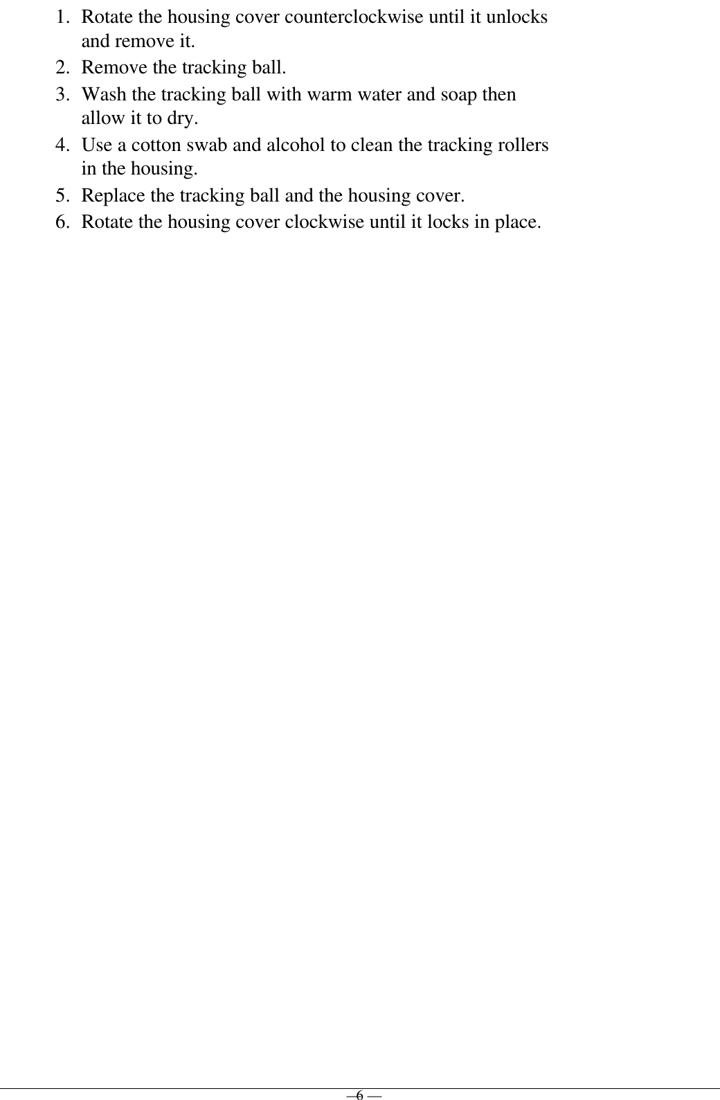 — 6 —1. Rotate the housing cover counterclockwise until it unlocksand remove it.2. Remove the tracking ball.3. Wash the tracking ball with warm water and soap thenallow it to dry.4. Use a cotton swab and alcohol to clean the tracking rollersin the housing.5. Replace the tracking ball and the housing cover.6. Rotate the housing cover clockwise until it locks in place.
