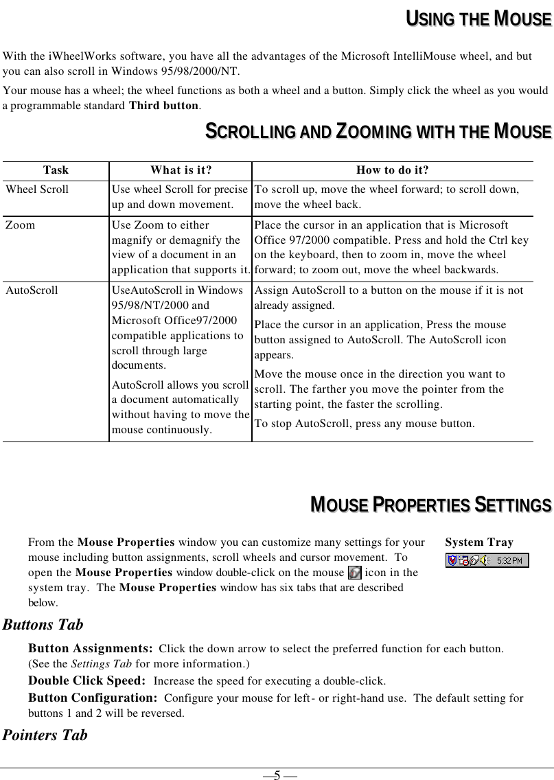   — 5 —  UUSSIINNGG  TTHHEE  MMOOUUSSEE  With the iWheelWorks software, you have all the advantages of the Microsoft IntelliMouse wheel, and but you can also scroll in Windows 95/98/2000/NT. Your mouse has a wheel; the wheel functions as both a wheel and a button. Simply click the wheel as you would a programmable standard Third button.  SSCCRROOLLLLIINNGG  AANNDD  ZZOOOOMMIINNGG  WWIITTHH  TTHHEE  MMOOUUSSEE  Task What is it? How to do it? Wheel Scroll Use wheel Scroll for precise up and down movement. To scroll up, move the wheel forward; to scroll down, move the wheel back. Zoom Use Zoom to either magnify or demagnify the view of a document in an application that supports it. Place the cursor in an application that is Microsoft Office 97/2000 compatible. Press and hold the Ctrl key on the keyboard, then to zoom in, move the wheel forward; to zoom out, move the wheel backwards. AutoScroll UseAutoScroll in Windows 95/98/NT/2000 and Microsoft Office97/2000 compatible applications to scroll through large documents. AutoScroll allows you scroll a document automatically without having to move the mouse continuously. Assign AutoScroll to a button on the mouse if it is not already assigned. Place the cursor in an application, Press the mouse button assigned to AutoScroll. The AutoScroll icon appears. Move the mouse once in the direction you want to scroll. The farther you move the pointer from the starting point, the faster the scrolling.  To stop AutoScroll, press any mouse button.     MMOOUUSSEE  PPRROOPPEERRTTIIEESS  SSEETTTTIINNGGSS  From the Mouse Properties window you can customize many settings for your mouse including button assignments, scroll wheels and cursor movement.  To open the Mouse Properties window double-click on the mouse   icon in the system tray.  The Mouse Properties window has six tabs that are described below. System Tray   Buttons Tab Button Assignments:  Click the down arrow to select the preferred function for each button.  (See the Settings Tab for more information.) Double Click Speed:  Increase the speed for executing a double-click.  Button Configuration:  Configure your mouse for left- or right-hand use.  The default setting for buttons 1 and 2 will be reversed. Pointers Tab 