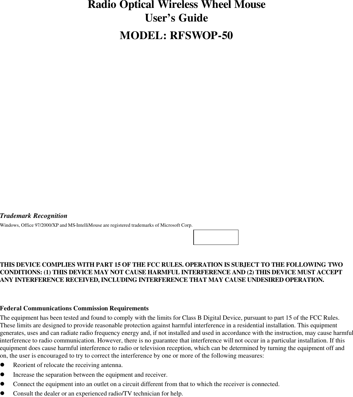 Radio Optical Wireless Wheel Mouse User’s Guide MODEL: RFSWOP-50                    Trademark Recognition Windows, Office 97/2000/XP and MS-IntelliMouse are registered trademarks of Microsoft Corp.     THIS DEVICE COMPLIES WITH PART 15 OF THE FCC RULES. OPERATION IS SUBJECT TO THE FOLLOWING TWO CONDITIONS: (1) THIS DEVICE MAY NOT CAUSE HARMFUL INTERFERENCE AND (2) THIS DEVICE MUST ACCEPT ANY INTERFERENCE RECEIVED, INCLUDING INTERFERENCE THAT MAY CAUSE UNDESIRED OPERATION.   Federal Communications Commission Requirements The equipment has been tested and found to comply with the limits for Class B Digital Device, pursuant to part 15 of the FCC Rules. These limits are designed to provide reasonable protection against harmful interference in a residential installation. This equipment generates, uses and can radiate radio frequency energy and, if not installed and used in accordance with the instruction, may cause harmful interference to radio communication. However, there is no guarantee that interference will not occur in a particular installation. If this equipment does cause harmful interference to radio or television reception, which can be determined by turning the equipment off and on, the user is encouraged to try to correct the interference by one or more of the following measures: l Reorient of relocate the receiving antenna. l Increase the separation between the equipment and receiver. l Connect the equipment into an outlet on a circuit different from that to which the receiver is connected. l Consult the dealer or an experienced radio/TV technician for help. 