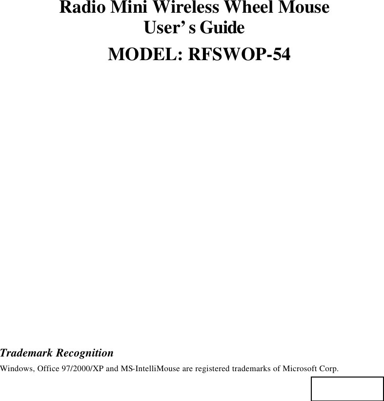 Radio Mini Wireless Wheel Mouse User’s Guide MODEL: RFSWOP-54                   Trademark Recognition Windows, Office 97/2000/XP and MS-IntelliMouse are registered trademarks of Microsoft Corp.   