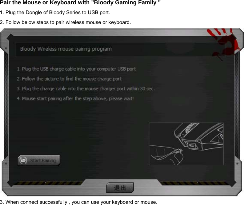 Pair the Mouse or Keyboard with &quot;Bloody Gaming Family &quot; 1. Plug the Dongle of Bloody Series to USB port. 2. Follow below steps to pair wireless mouse or keyboard.  3. When connect successfully , you can use your keyboard or mouse.