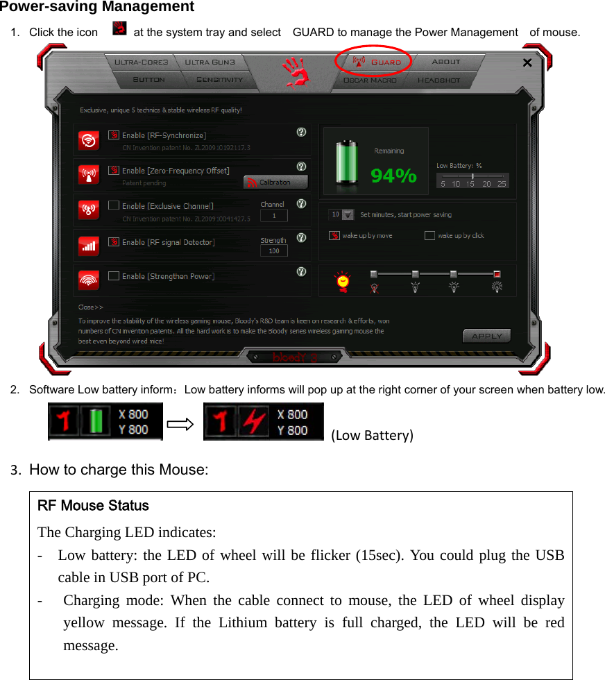  Power-saving Management 1.  Click the icon    at the system tray and select    GUARD to manage the Power Management    of mouse.  2.  Software Low battery inform：Low battery informs will pop up at the right corner of your screen when battery low.         (LowBattery)3. How to charge this Mouse:RF Mouse Status The Charging LED indicates:   - Low battery: the LED of wheel will be flicker (15sec). You could plug the USB cable in USB port of PC.   - Charging mode: When the cable connect to mouse, the LED of wheel display yellow message. If the Lithium battery is full charged, the LED will be red message.  