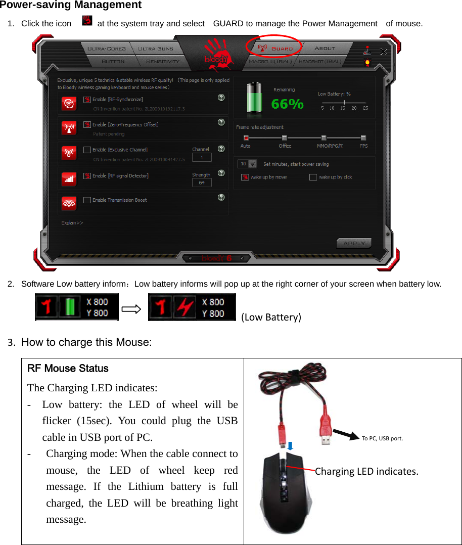 Power-saving Management 1.  Click the icon    at the system tray and select    GUARD to manage the Power Management    of mouse.  2.  Software Low battery inform：Low battery informs will pop up at the right corner of your screen when battery low.         (LowBattery)3. How to charge this Mouse:RF Mouse Status The Charging LED indicates:   - Low battery: the LED of wheel will be flicker (15sec). You could plug the USB cable in USB port of PC.   - Charging mode: When the cable connect to mouse, the LED of wheel keep red message. If the Lithium battery is full charged, the LED will be breathing light message.  ToPC,USBport.ChargingLEDindicates.