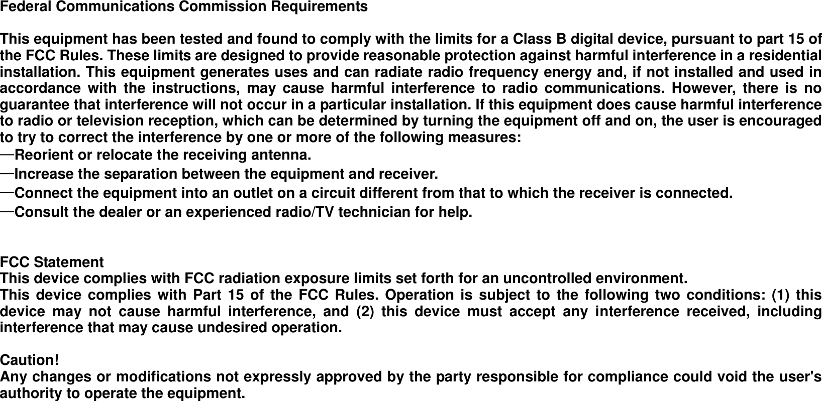 Federal Communications Commission Requirements  This equipment has been tested and found to comply with the limits for a Class B digital device, pursuant to part 15 of the FCC Rules. These limits are designed to provide reasonable protection against harmful interference in a residential installation. This equipment generates uses and can radiate radio frequency energy and, if not installed and used in accordance  with  the  instructions,  may  cause  harmful  interference  to  radio  communications.  However,  there  is  no guarantee that interference will not occur in a particular installation. If this equipment does cause harmful interference to radio or television reception, which can be determined by turning the equipment off and on, the user is encouraged to try to correct the interference by one or more of the following measures:   —Reorient or relocate the receiving antenna. —Increase the separation between the equipment and receiver.   —Connect the equipment into an outlet on a circuit different from that to which the receiver is connected.   —Consult the dealer or an experienced radio/TV technician for help.     FCC Statement This device complies with FCC radiation exposure limits set forth for an uncontrolled environment. This device complies with Part  15 of the  FCC Rules. Operation is  subject to the following two conditions: (1) this device  may  not  cause  harmful  interference,  and  (2)  this  device  must  accept  any  interference  received,  including interference that may cause undesired operation.  Caution!     Any changes or modifications not expressly approved by the party responsible for compliance could void the user&apos;s authority to operate the equipment.