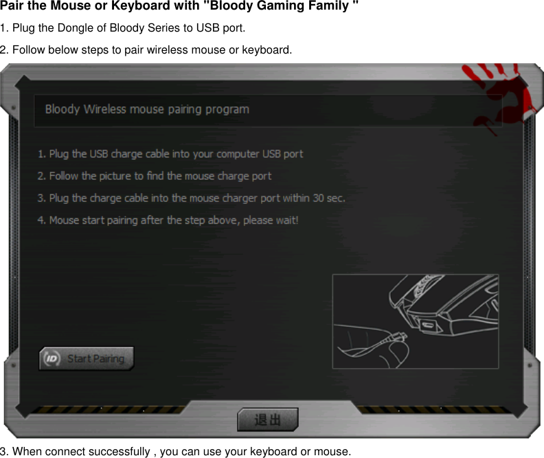  Pair the Mouse or Keyboard with &quot;Bloody Gaming Family &quot; 1. Plug the Dongle of Bloody Series to USB port. 2. Follow below steps to pair wireless mouse or keyboard.  3. When connect successfully , you can use your keyboard or mouse.