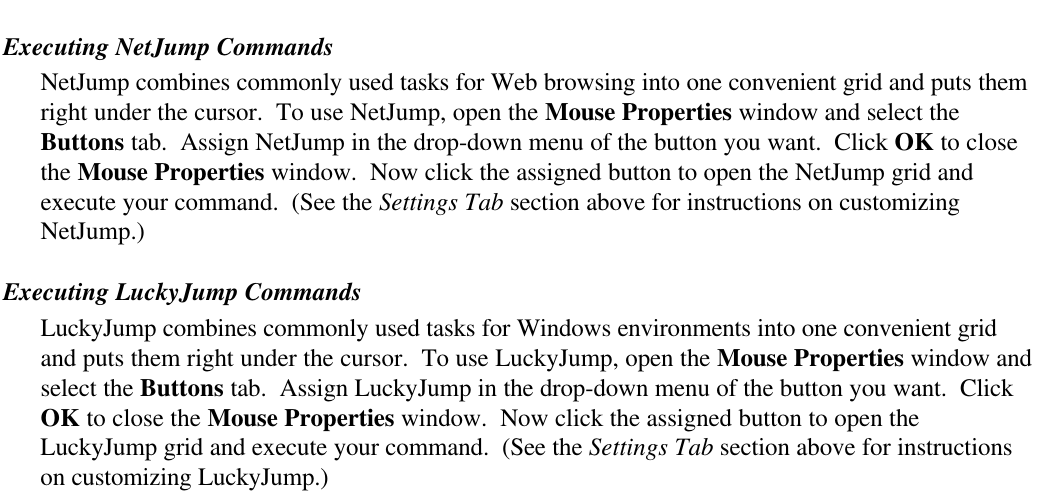 Executing NetJump CommandsNetJump combines commonly used tasks for Web browsing into one convenient grid and puts themright under the cursor.  To use NetJump, open the Mouse Properties window and select theButtons tab.  Assign NetJump in the drop-down menu of the button you want.  Click OK to closethe Mouse Properties window.  Now click the assigned button to open the NetJump grid andexecute your command.  (See the Settings Tab section above for instructions on customizingNetJump.)Executing LuckyJump CommandsLuckyJump combines commonly used tasks for Windows environments into one convenient gridand puts them right under the cursor.  To use LuckyJump, open the Mouse Properties window andselect the Buttons tab.  Assign LuckyJump in the drop-down menu of the button you want.  ClickOK to close the Mouse Properties window.  Now click the assigned button to open theLuckyJump grid and execute your command.  (See the Settings Tab section above for instructionson customizing LuckyJump.)
