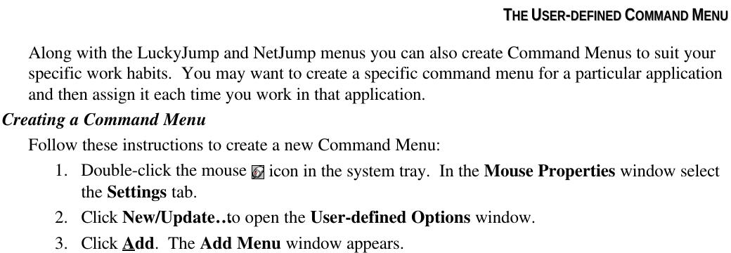 TTHHEE  UUSSEERR--DDEEFFIINNEEDD  CCOOMMMMAANNDD  MMEENNUUAlong with the LuckyJump and NetJump menus you can also create Command Menus to suit yourspecific work habits.  You may want to create a specific command menu for a particular applicationand then assign it each time you work in that application.Creating a Command MenuFollow these instructions to create a new Command Menu:1. Double-click the mouse   icon in the system tray.  In the Mouse Properties window selectthe Settings tab.2. Click New/Update… to open the User-defined Options window.3. Click Add.  The Add Menu window appears.