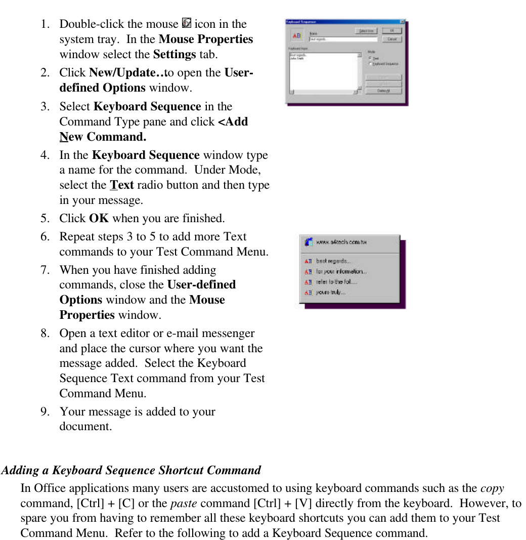 1. Double-click the mouse   icon in thesystem tray.  In the Mouse Propertieswindow select the Settings tab.2. Click New/Update… to open the User-defined Options window.3. Select Keyboard Sequence in theCommand Type pane and click &lt;AddNew Command.4. In the Keyboard Sequence window typea name for the command.  Under Mode,select the Text radio button and then typein your message.5. Click OK when you are finished.6. Repeat steps 3 to 5 to add more Textcommands to your Test Command Menu.7. When you have finished addingcommands, close the User-definedOptions window and the MouseProperties window.8. Open a text editor or e-mail messengerand place the cursor where you want themessage added.  Select the KeyboardSequence Text command from your TestCommand Menu.9. Your message is added to yourdocument.Adding a Keyboard Sequence Shortcut CommandIn Office applications many users are accustomed to using keyboard commands such as the copycommand, [Ctrl] + [C] or the paste command [Ctrl] + [V] directly from the keyboard.  However, tospare you from having to remember all these keyboard shortcuts you can add them to your TestCommand Menu.  Refer to the following to add a Keyboard Sequence command.