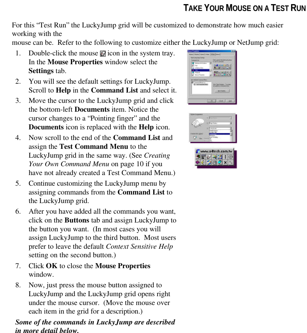 TTAAKKEE  YYOOUURR  MMOOUUSSEE  OONN  AA  TTEESSTT  RRUUNNFor this “Test Run” the LuckyJump grid will be customized to demonstrate how much easierworking with themouse can be.  Refer to the following to customize either the LuckyJump or NetJump grid:1. Double-click the mouse   icon in the system tray.In the Mouse Properties window select theSettings tab.2. You will see the default settings for LuckyJump.Scroll to Help in the Command List and select it.3. Move the cursor to the LuckyJump grid and clickthe bottom-left Documents item. Notice thecursor changes to a “Pointing finger” and theDocuments icon is replaced with the Help icon.4. Now scroll to the end of the Command List andassign the Test Command Menu to theLuckyJump grid in the same way. (See CreatingYour Own Command Menu on page 10 if youhave not already created a Test Command Menu.)5. Continue customizing the LuckyJump menu byassigning commands from the Command List tothe LuckyJump grid.6. After you have added all the commands you want,click on the Buttons tab and assign LuckyJump tothe button you want.  (In most cases you willassign LuckyJump to the third button.  Most usersprefer to leave the default Context Sensitive Helpsetting on the second button.)7. Click OK to close the Mouse Propertieswindow.8. Now, just press the mouse button assigned toLuckyJump and the LuckyJump grid opens rightunder the mouse cursor.  (Move the mouse overeach item in the grid for a description.)Some of the commands in LuckyJump are describedin more detail below.