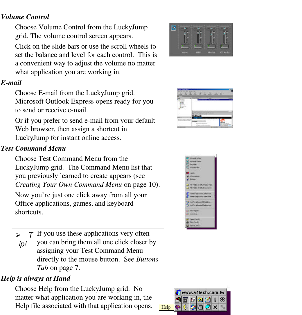 Volume ControlChoose Volume Control from the LuckyJumpgrid. The volume control screen appears.Click on the slide bars or use the scroll wheels toset the balance and level for each control.  This isa convenient way to adjust the volume no matterwhat application you are working in.E-mailChoose E-mail from the LuckyJump grid.Microsoft Outlook Express opens ready for youto send or receive e-mail.Or if you prefer to send e-mail from your defaultWeb browser, then assign a shortcut inLuckyJump for instant online access.Test Command MenuChoose Test Command Menu from theLuckyJump grid.  The Command Menu list thatyou previously learned to create appears (seeCreating Your Own Command Menu on page 10).Now you’re just one click away from all yourOffice applications, games, and keyboardshortcuts.Ø Tip!If you use these applications very oftenyou can bring them all one click closer byassigning your Test Command Menudirectly to the mouse button.  See ButtonsTab on page 7.Help is always at HandChoose Help from the LuckyJump grid.  Nomatter what application you are working in, theHelp file associated with that application opens. Help