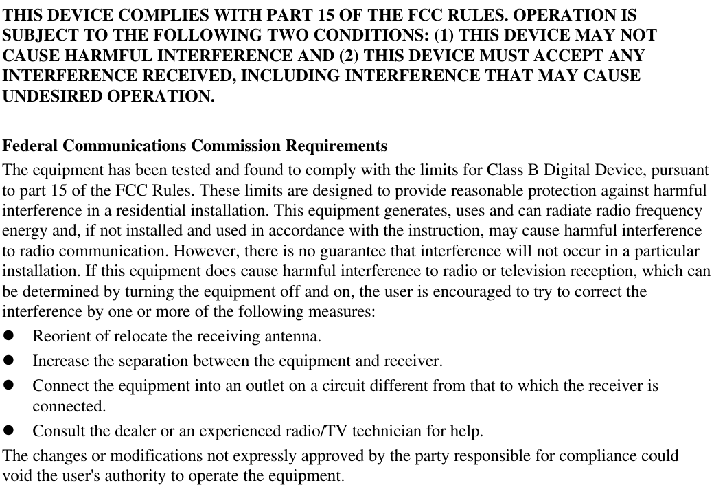THIS DEVICE COMPLIES WITH PART 15 OF THE FCC RULES. OPERATION ISSUBJECT TO THE FOLLOWING TWO CONDITIONS: (1) THIS DEVICE MAY NOTCAUSE HARMFUL INTERFERENCE AND (2) THIS DEVICE MUST ACCEPT ANYINTERFERENCE RECEIVED, INCLUDING INTERFERENCE THAT MAY CAUSEUNDESIRED OPERATION.Federal Communications Commission RequirementsThe equipment has been tested and found to comply with the limits for Class B Digital Device, pursuantto part 15 of the FCC Rules. These limits are designed to provide reasonable protection against harmfulinterference in a residential installation. This equipment generates, uses and can radiate radio frequencyenergy and, if not installed and used in accordance with the instruction, may cause harmful interferenceto radio communication. However, there is no guarantee that interference will not occur in a particularinstallation. If this equipment does cause harmful interference to radio or television reception, which canbe determined by turning the equipment off and on, the user is encouraged to try to correct theinterference by one or more of the following measures:l Reorient of relocate the receiving antenna.l Increase the separation between the equipment and receiver.l Connect the equipment into an outlet on a circuit different from that to which the receiver isconnected.l Consult the dealer or an experienced radio/TV technician for help.The changes or modifications not expressly approved by the party responsible for compliance couldvoid the user&apos;s authority to operate the equipment.