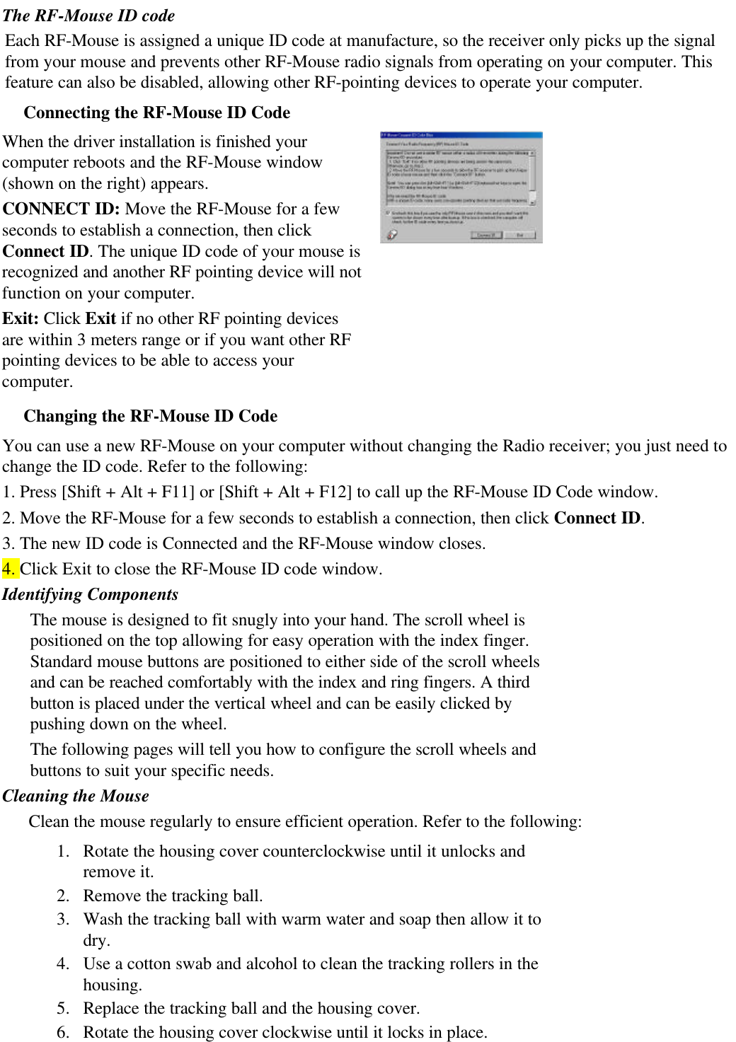The RF-Mouse ID codeEach RF-Mouse is assigned a unique ID code at manufacture, so the receiver only picks up the signalfrom your mouse and prevents other RF-Mouse radio signals from operating on your computer. Thisfeature can also be disabled, allowing other RF-pointing devices to operate your computer.Connecting the RF-Mouse ID CodeWhen the driver installation is finished yourcomputer reboots and the RF-Mouse window(shown on the right) appears.CONNECT ID: Move the RF-Mouse for a fewseconds to establish a connection, then clickConnect ID. The unique ID code of your mouse isrecognized and another RF pointing device will notfunction on your computer.Exit: Click Exit if no other RF pointing devicesare within 3 meters range or if you want other RFpointing devices to be able to access yourcomputer.Changing the RF-Mouse ID CodeYou can use a new RF-Mouse on your computer without changing the Radio receiver; you just need tochange the ID code. Refer to the following:1. Press [Shift + Alt + F11] or [Shift + Alt + F12] to call up the RF-Mouse ID Code window.2. Move the RF-Mouse for a few seconds to establish a connection, then click Connect ID.3. The new ID code is Connected and the RF-Mouse window closes.4. Click Exit to close the RF-Mouse ID code window.Identifying ComponentsThe mouse is designed to fit snugly into your hand. The scroll wheel ispositioned on the top allowing for easy operation with the index finger.Standard mouse buttons are positioned to either side of the scroll wheelsand can be reached comfortably with the index and ring fingers. A thirdbutton is placed under the vertical wheel and can be easily clicked bypushing down on the wheel.The following pages will tell you how to configure the scroll wheels andbuttons to suit your specific needs.Cleaning the MouseClean the mouse regularly to ensure efficient operation. Refer to the following:1. Rotate the housing cover counterclockwise until it unlocks andremove it.2. Remove the tracking ball.3. Wash the tracking ball with warm water and soap then allow it todry.4. Use a cotton swab and alcohol to clean the tracking rollers in thehousing.5. Replace the tracking ball and the housing cover.6. Rotate the housing cover clockwise until it locks in place.