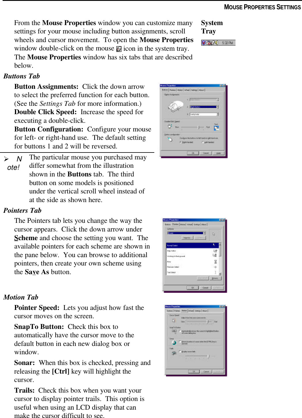 MMOOUUSSEE  PPRROOPPEERRTTIIEESS  SSEETTTTIINNGGSSFrom the Mouse Properties window you can customize manysettings for your mouse including button assignments, scrollwheels and cursor movement.  To open the Mouse Propertieswindow double-click on the mouse   icon in the system tray.The Mouse Properties window has six tabs that are describedbelow.SystemTrayButtons TabButton Assignments:  Click the down arrowto select the preferred function for each button.(See the Settings Tab for more information.)Double Click Speed:  Increase the speed forexecuting a double-click.Button Configuration:  Configure your mousefor left- or right-hand use.  The default settingfor buttons 1 and 2 will be reversed.Ø Note!The particular mouse you purchased maydiffer somewhat from the illustrationshown in the Buttons tab.  The thirdbutton on some models is positionedunder the vertical scroll wheel instead ofat the side as shown here.Pointers TabThe Pointers tab lets you change the way thecursor appears.  Click the down arrow underScheme and choose the setting you want.  Theavailable pointers for each scheme are shown inthe pane below.  You can browse to additionalpointers, then create your own scheme usingthe Save As button.Motion TabPointer Speed:  Lets you adjust how fast thecursor moves on the screen.SnapTo Button:  Check this box toautomatically have the cursor move to thedefault button in each new dialog box orwindow.Sonar:  When this box is checked, pressing andreleasing the [Ctrl] key will highlight thecursor.Trails:  Check this box when you want yourcursor to display pointer trails.  This option isuseful when using an LCD display that canmake the cursor difficult to see.