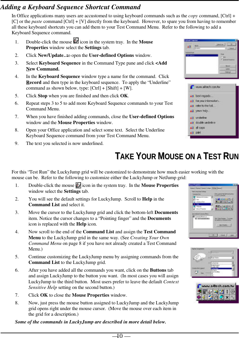 — 10 —Adding a Keyboard Sequence Shortcut CommandIn Office applications many users are accustomed to using keyboard commands such as the copy command, [Ctrl] +[C] or the paste command [Ctrl] + [V] directly from the keyboard.  However, to spare you from having to rememberall these keyboard shortcuts you can add them to your Test Command Menu.  Refer to the following to add aKeyboard Sequence command.1. Double-click the mouse   icon in the system tray.  In the MouseProperties window select the Settings tab.2. Click New/Update… to open the User-defined Options window.3. Select Keyboard Sequence in the Command Type pane and click &lt;AddNew Command.4. In the Keyboard Sequence window type a name for the command.  ClickRecord and then type in the keyboard sequence.  To apply the “Underline”command as shown below, type: [Ctrl] + [Shift] + [W].5. Click Stop when you are finished and then click OK.6. Repeat steps 3 to 5 to add more Keyboard Sequence commands to your TestCommand Menu.7. When you have finished adding commands, close the User-defined Optionswindow and the Mouse Properties window.8. Open your Office application and select some text.  Select the UnderlineKeyboard Sequence command from your Test Command Menu.9. The text you selected is now underlined.TTAAKKEE  YYOOUURR  MMOOUUSSEE  OONN  AA  TTEESSTT  RRUUNNFor this “Test Run” the LuckyJump grid will be customized to demonstrate how much easier working with themouse can be.  Refer to the following to customize either the LuckyJump or NetJump grid:1. Double-click the mouse   icon in the system tray.  In the Mouse Propertieswindow select the Settings tab.2. You will see the default settings for LuckyJump.  Scroll to Help in theCommand List and select it.3. Move the cursor to the LuckyJump grid and click the bottom-left Documentsitem. Notice the cursor changes to a “Pointing finger” and the Documentsicon is replaced with the Help icon.4. Now scroll to the end of the Command List and assign the Test CommandMenu to the LuckyJump grid in the same way. (See Creating Your OwnCommand Menu on page 8 if you have not already created a Test CommandMenu.)5. Continue customizing the LuckyJump menu by assigning commands from theCommand List to the LuckyJump grid.6. After you have added all the commands you want, click on the Buttons taband assign LuckyJump to the button you want.  (In most cases you will assignLuckyJump to the third button.  Most users prefer to leave the default ContextSensitive Help setting on the second button.)7. Click OK to close the Mouse Properties window.8. Now, just press the mouse button assigned to LuckyJump and the LuckyJumpgrid opens right under the mouse cursor.  (Move the mouse over each item inthe grid for a description.)Some of the commands in LuckyJump are described in more detail below.