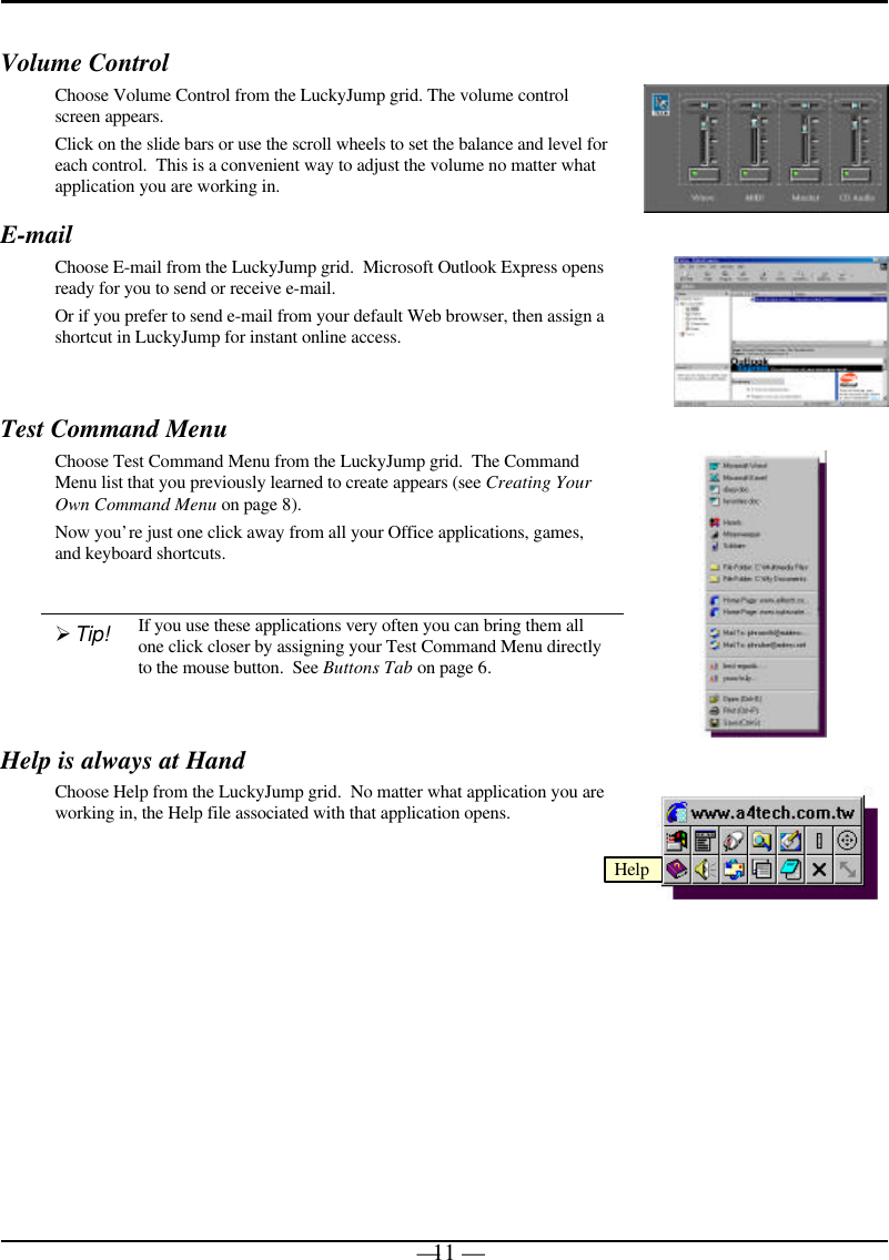 — 11 —Volume ControlChoose Volume Control from the LuckyJump grid. The volume controlscreen appears.Click on the slide bars or use the scroll wheels to set the balance and level foreach control.  This is a convenient way to adjust the volume no matter whatapplication you are working in.E-mailChoose E-mail from the LuckyJump grid.  Microsoft Outlook Express opensready for you to send or receive e-mail.Or if you prefer to send e-mail from your default Web browser, then assign ashortcut in LuckyJump for instant online access.Test Command MenuChoose Test Command Menu from the LuckyJump grid.  The CommandMenu list that you previously learned to create appears (see Creating YourOwn Command Menu on page 8).Now you’re just one click away from all your Office applications, games,and keyboard shortcuts.Ø Tip! If you use these applications very often you can bring them allone click closer by assigning your Test Command Menu directlyto the mouse button.  See Buttons Tab on page 6.Help is always at HandChoose Help from the LuckyJump grid.  No matter what application you areworking in, the Help file associated with that application opens.Help