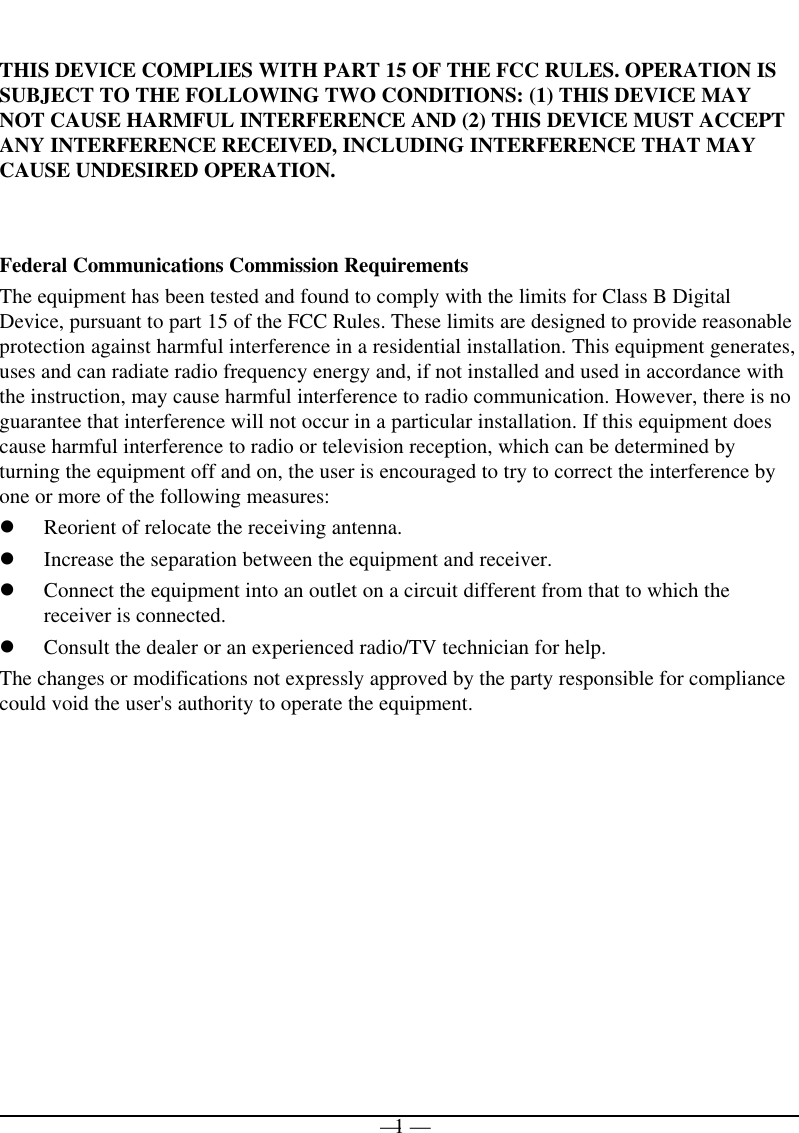 — 1 —THIS DEVICE COMPLIES WITH PART 15 OF THE FCC RULES. OPERATION ISSUBJECT TO THE FOLLOWING TWO CONDITIONS: (1) THIS DEVICE MAYNOT CAUSE HARMFUL INTERFERENCE AND (2) THIS DEVICE MUST ACCEPTANY INTERFERENCE RECEIVED, INCLUDING INTERFERENCE THAT MAYCAUSE UNDESIRED OPERATION.Federal Communications Commission RequirementsThe equipment has been tested and found to comply with the limits for Class B DigitalDevice, pursuant to part 15 of the FCC Rules. These limits are designed to provide reasonableprotection against harmful interference in a residential installation. This equipment generates,uses and can radiate radio frequency energy and, if not installed and used in accordance withthe instruction, may cause harmful interference to radio communication. However, there is noguarantee that interference will not occur in a particular installation. If this equipment doescause harmful interference to radio or television reception, which can be determined byturning the equipment off and on, the user is encouraged to try to correct the interference byone or more of the following measures:l Reorient of relocate the receiving antenna.l Increase the separation between the equipment and receiver.l Connect the equipment into an outlet on a circuit different from that to which thereceiver is connected.l Consult the dealer or an experienced radio/TV technician for help.The changes or modifications not expressly approved by the party responsible for compliancecould void the user&apos;s authority to operate the equipment.