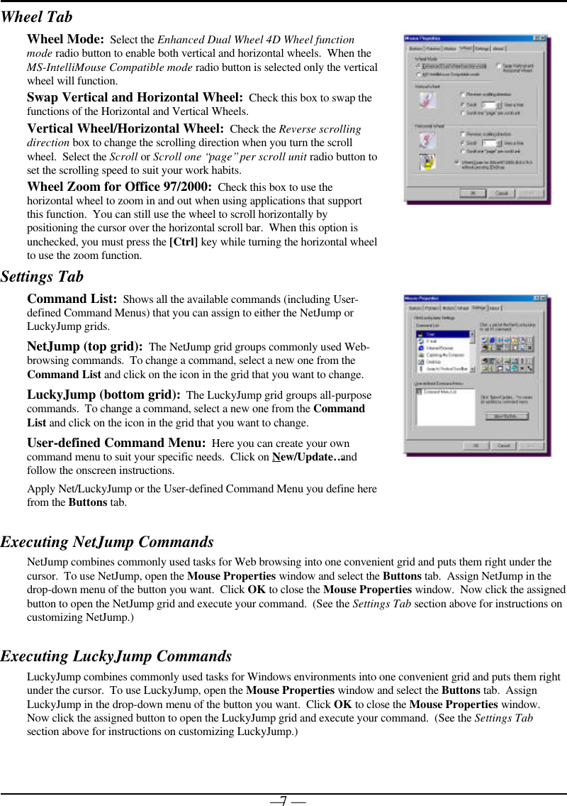 — 7 —Wheel TabWheel Mode:  Select the Enhanced Dual Wheel 4D Wheel functionmode radio button to enable both vertical and horizontal wheels.  When theMS-IntelliMouse Compatible mode radio button is selected only the verticalwheel will function.Swap Vertical and Horizontal Wheel:  Check this box to swap thefunctions of the Horizontal and Vertical Wheels.Vertical Wheel/Horizontal Wheel:  Check the Reverse scrollingdirection box to change the scrolling direction when you turn the scrollwheel.  Select the Scroll or Scroll one “page” per scroll unit radio button toset the scrolling speed to suit your work habits.Wheel Zoom for Office 97/2000:  Check this box to use thehorizontal wheel to zoom in and out when using applications that supportthis function.  You can still use the wheel to scroll horizontally bypositioning the cursor over the horizontal scroll bar.  When this option isunchecked, you must press the [Ctrl] key while turning the horizontal wheelto use the zoom function.Settings TabCommand List:  Shows all the available commands (including User-defined Command Menus) that you can assign to either the NetJump orLuckyJump grids.NetJump (top grid):  The NetJump grid groups commonly used Web-browsing commands.  To change a command, select a new one from theCommand List and click on the icon in the grid that you want to change.LuckyJump (bottom grid):  The LuckyJump grid groups all-purposecommands.  To change a command, select a new one from the CommandList and click on the icon in the grid that you want to change.User-defined Command Menu:  Here you can create your owncommand menu to suit your specific needs.  Click on New/Update… andfollow the onscreen instructions.Apply Net/LuckyJump or the User-defined Command Menu you define herefrom the Buttons tab.Executing NetJump CommandsNetJump combines commonly used tasks for Web browsing into one convenient grid and puts them right under thecursor.  To use NetJump, open the Mouse Properties window and select the Buttons tab.  Assign NetJump in thedrop-down menu of the button you want.  Click OK to close the Mouse Properties window.  Now click the assignedbutton to open the NetJump grid and execute your command.  (See the Settings Tab section above for instructions oncustomizing NetJump.)Executing LuckyJump CommandsLuckyJump combines commonly used tasks for Windows environments into one convenient grid and puts them rightunder the cursor.  To use LuckyJump, open the Mouse Properties window and select the Buttons tab.  AssignLuckyJump in the drop-down menu of the button you want.  Click OK to close the Mouse Properties window.Now click the assigned button to open the LuckyJump grid and execute your command.  (See the Settings Tabsection above for instructions on customizing LuckyJump.)