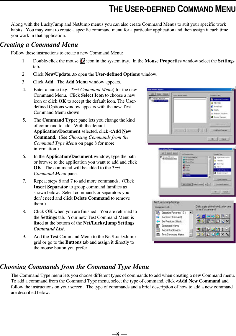 — 8 —TTHHEE  UUSSEERR--DDEEFFIINNEEDD  CCOOMMMMAANNDD  MMEENNUUAlong with the LuckyJump and NetJump menus you can also create Command Menus to suit your specific workhabits.  You may want to create a specific command menu for a particular application and then assign it each timeyou work in that application.Creating a Command MenuFollow these instructions to create a new Command Menu:1. Double-click the mouse   icon in the system tray.  In the Mouse Properties window select the Settingstab.2. Click New/Update… to open the User-defined Options window.3. Click Add.  The Add Menu window appears.4. Enter a name (e.g., Test Command Menu) for the newCommand Menu.  Click Select Icon to choose a newicon or click OK to accept the default icon. The User-defined Options window appears with the new TestCommand Menu shown.5. The Command Type: pane lets you change the kindof command to add.  With the defaultApplication/Document selected, click &lt;Add NewCommand.  (See Choosing Commands from theCommand Type Menu on page 8 for moreinformation.)6. In the Application/Document window, type the pathor browse to the application you want to add and clickOK.  The command will be added to the TestCommand Menu pane.7. Repeat steps 6 and 7 to add more commands.  (ClickInsert Separator to group command families asshown below.  Select commands or separators youdon’t need and click Delete Command to removethem.)8. Click OK when you are finished.  You are returned tothe Settings tab.  Your new Test Command Menu islisted at the bottom of the Net/LuckyJump SettingsCommand List.9. Add the Test Command Menu to the Net/LuckyJumpgrid or go to the Buttons tab and assign it directly tothe mouse button you prefer.Choosing Commands from the Command Type MenuThe Command Type menu lets you choose different types of commands to add when creating a new Command menu.To add a command from the Command Type menu, select the type of command, click &lt;Add New Command andfollow the instructions on your screen.  The type of commands and a brief description of how to add a new commandare described below.
