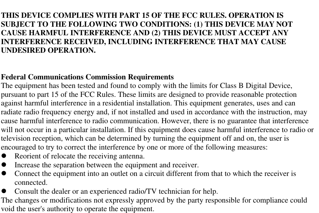 THIS DEVICE COMPLIES WITH PART 15 OF THE FCC RULES. OPERATION ISSUBJECT TO THE FOLLOWING TWO CONDITIONS: (1) THIS DEVICE MAY NOTCAUSE HARMFUL INTERFERENCE AND (2) THIS DEVICE MUST ACCEPT ANYINTERFERENCE RECEIVED, INCLUDING INTERFERENCE THAT MAY CAUSEUNDESIRED OPERATION.Federal Communications Commission RequirementsThe equipment has been tested and found to comply with the limits for Class B Digital Device,pursuant to part 15 of the FCC Rules. These limits are designed to provide reasonable protectionagainst harmful interference in a residential installation. This equipment generates, uses and canradiate radio frequency energy and, if not installed and used in accordance with the instruction, maycause harmful interference to radio communication. However, there is no guarantee that interferencewill not occur in a particular installation. If this equipment does cause harmful interference to radio ortelevision reception, which can be determined by turning the equipment off and on, the user isencouraged to try to correct the interference by one or more of the following measures:l Reorient of relocate the receiving antenna.l Increase the separation between the equipment and receiver.l Connect the equipment into an outlet on a circuit different from that to which the receiver isconnected.l Consult the dealer or an experienced radio/TV technician for help.The changes or modifications not expressly approved by the party responsible for compliance couldvoid the user&apos;s authority to operate the equipment.