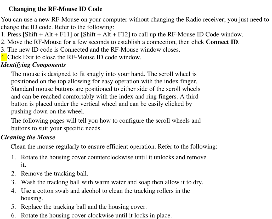 Changing the RF-Mouse ID CodeYou can use a new RF-Mouse on your computer without changing the Radio receiver; you just need tochange the ID code. Refer to the following:1. Press [Shift + Alt + F11] or [Shift + Alt + F12] to call up the RF-Mouse ID Code window.2. Move the RF-Mouse for a few seconds to establish a connection, then click Connect ID.3. The new ID code is Connected and the RF-Mouse window closes.4. Click Exit to close the RF-Mouse ID code window.Identifying ComponentsThe mouse is designed to fit snugly into your hand. The scroll wheel ispositioned on the top allowing for easy operation with the index finger.Standard mouse buttons are positioned to either side of the scroll wheelsand can be reached comfortably with the index and ring fingers. A thirdbutton is placed under the vertical wheel and can be easily clicked bypushing down on the wheel.The following pages will tell you how to configure the scroll wheels andbuttons to suit your specific needs.Cleaning the MouseClean the mouse regularly to ensure efficient operation. Refer to the following:1. Rotate the housing cover counterclockwise until it unlocks and removeit.2. Remove the tracking ball.3. Wash the tracking ball with warm water and soap then allow it to dry.4. Use a cotton swab and alcohol to clean the tracking rollers in thehousing.5. Replace the tracking ball and the housing cover.6. Rotate the housing cover clockwise until it locks in place.