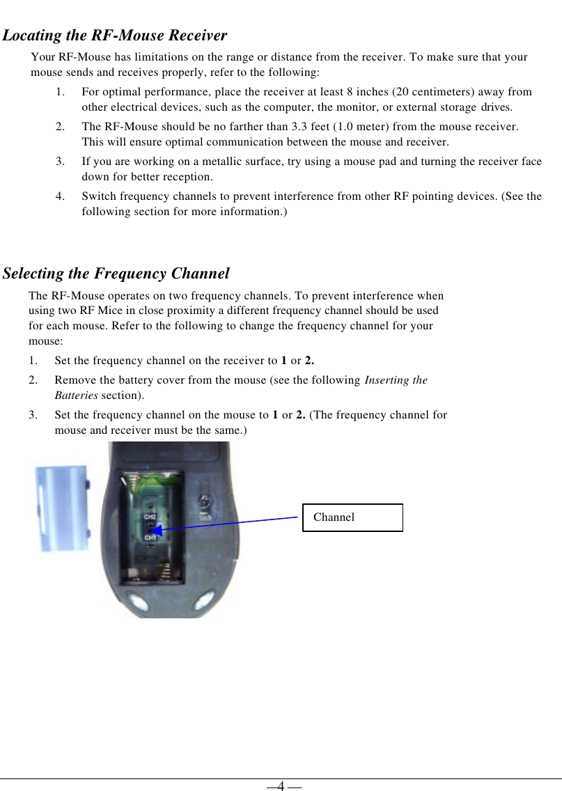   — 4 — Locating the RF-Mouse Receiver Your RF-Mouse has limitations on the range or distance from the receiver. To make sure that your mouse sends and receives properly, refer to the following: 1. For optimal performance, place the receiver at least 8 inches (20 centimeters) away from other electrical devices, such as the computer, the monitor, or external storage drives. 2. The RF-Mouse should be no farther than 3.3 feet (1.0 meter) from the mouse receiver. This will ensure optimal communication between the mouse and receiver.  3. If you are working on a metallic surface, try using a mouse pad and turning the receiver face down for better reception. 4. Switch frequency channels to prevent interference from other RF pointing devices. (See the following section for more information.)   Selecting the Frequency Channel   The RF-Mouse operates on two frequency channels. To prevent interference when using two RF Mice in close proximity a different frequency channel should be used for each mouse. Refer to the following to change the frequency channel for your mouse:  1. Set the frequency channel on the receiver to 1 or 2. 2. Remove the battery cover from the mouse (see the following Inserting the Batteries section).  3. Set the frequency channel on the mouse to 1 or 2. (The frequency channel for mouse and receiver must be the same.)   Channel 