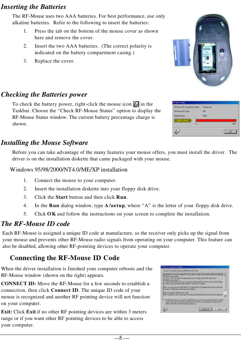   — 5 —Inserting the Batteries  The RF-Mouse uses two AAA batteries. For best performance, use only alkaline batteries.  Refer to the following to insert the batteries: 1. Press the tab on the bottom of the mouse cover as shown here and remove the cover. 2. Insert the two AAA batteries.  (The correct polarity is indicated on the battery compartment casing.) 3. Replace the cover.   Checking the Batteries power To check the battery power, right-click the mouse icon   in the Taskbar. Choose the “Check RF-Mouse Status” option to display the RF-Mouse Status window. The current battery percentage charge is shown.  Installing the Mouse Software Before you can take advantage of the many features your mouse offers, you must install the driver.  The driver is on the installation diskette that came packaged with your mouse. Windows 95/98/2000/NT4.0/ME/XP installation 1. Connect the mouse to your computer. 2. Insert the installation diskette into your floppy disk drive. 3. Click the Start button and then click Run. 4. In the Run dialog window, type A:\setup, where “A” is the letter of your floppy disk drive. 5. Click OK and follow the instructions on your screen to complete the installation. The RF-Mouse ID code Each RF-Mouse is assigned a unique ID code at manufacture, so the receiver only picks up the signal from your mouse and prevents other RF-Mouse radio signals from operating on your computer. This feature can also be disabled, allowing other RF-pointing devices to operate your computer.  Connecting the RF-Mouse ID Code  When the driver installation is finished your computer reboots and the RF-Mouse window (shown on the right) appears. CONNECT ID: Move the RF-Mouse for a few seconds to establish a connection, then click Connect ID. The unique ID code of your mouse is recognized and another RF pointing device will not function on your computer. Exit: Click Exit if no other RF pointing devices are within 3 meters range or if you want other RF pointing devices to be able to access your computer.  