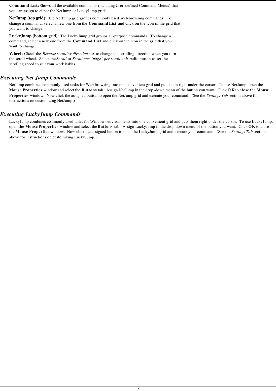   — 7 —Command List: Shows all the available commands (including User-defined Command Menus) that you can assign to either the NetJump or LuckyJump grids. NetJump (top grid): The NetJump grid groups commonly used Web-browsing commands.  To change a command, select a new one from the Command List and click on the icon in the grid that you want to change. LuckyJump (bottom grid): The LuckyJump grid groups all-purpose commands.  To change a command, select a new one from the Command List and click on the icon in the grid that you want to change. Wheel: Check the Reverse scrolling direction box to change the scrolling direction when you turn the scroll wheel.  Select the Scroll or Scroll one “page” per scroll unit radio button to set the scrolling speed to suit your work habits.   Executing Net Jump Commands NetJump combines commonly used tasks for Web browsing into one convenient grid and puts them right under the cursor.  To use NetJump, open the Mouse Properties window and select the Buttons tab.  Assign NetJump in the drop-down menu of the button you want.  Click OK to close the Mouse Properties window.  Now click the assigned button to open the NetJump grid and execute your command.  (See the Settings Tab section above for instructions on customizing NetJump.) Executing LuckyJump Commands LuckyJump combines commonly used tasks for Windows environments into one convenient grid and puts them right under the cursor.  To use LuckyJump, open the Mouse Properties window and select the Buttons tab.  Assign LuckyJump in the drop-down menu of the button you want.  Click OK to close the Mouse Properties window.  Now click the assigned button to open the LuckyJump grid and execute your command.  (See the Settings Tab section above for instructions on customizing LuckyJump.)  