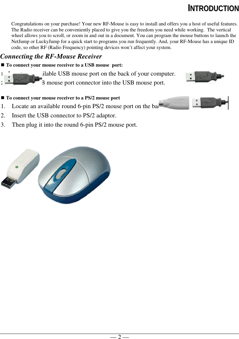 — 2 —IINNTTRROODDUUCCTTIIOONNCongratulations on your purchase! Your new RF-Mouse is easy to install and offers you a host of useful features.The Radio receiver can be conveniently placed to give you the freedom you need while working.  The verticalwheel allows you to scroll, or zoom in and out in a document. You can program the mouse buttons to launch theNetJump or LuckyJump for a quick start to programs you run frequently. And, your RF-Mouse has a unique IDcode, so other RF (Radio Frequency) pointing devices won’t affect your system.Connecting the RF-Mouse Receivern To connect your mouse receiver to a USB mouse  port:1. Locate an available USB mouse port on the back of your computer.2. Insert the USB mouse port connector into the USB mouse port.n To connect your mouse receiver to a PS/2 mouse port1. Locate an available round 6-pin PS/2 mouse port on the back of your computer2. Insert the USB connector to PS/2 adaptor.3. Then plug it into the round 6-pin PS/2 mouse port. 