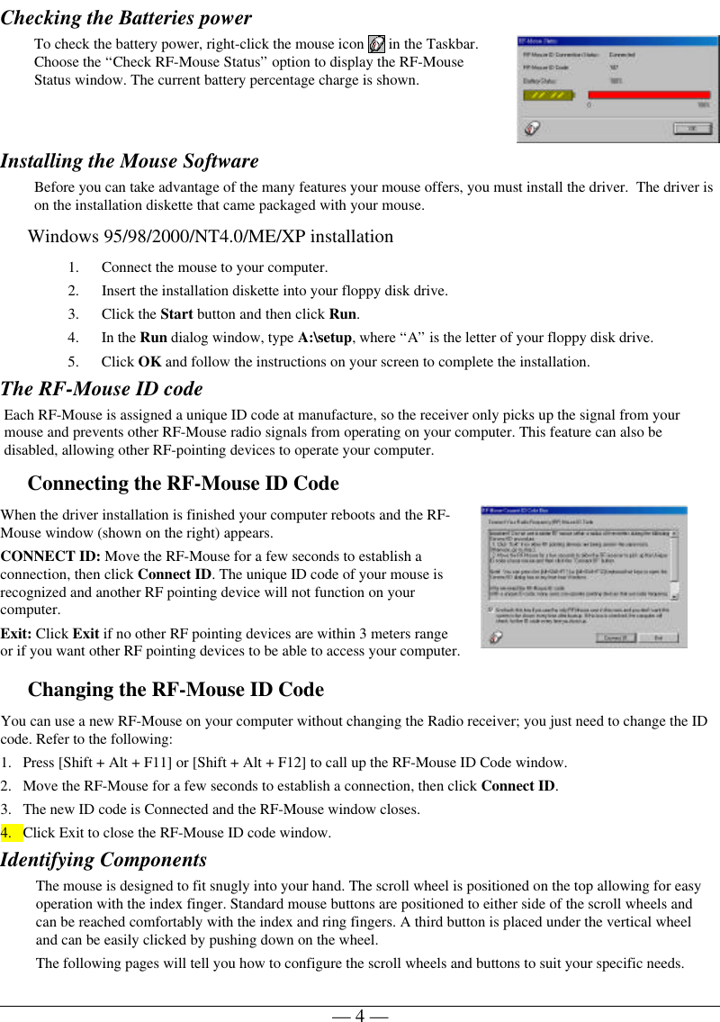 — 4 —Checking the Batteries powerTo check the battery power, right-click the mouse icon   in the Taskbar.Choose the “Check RF-Mouse Status” option to display the RF-MouseStatus window. The current battery percentage charge is shown.Installing the Mouse SoftwareBefore you can take advantage of the many features your mouse offers, you must install the driver.  The driver ison the installation diskette that came packaged with your mouse.Windows 95/98/2000/NT4.0/ME/XP installation1. Connect the mouse to your computer.2. Insert the installation diskette into your floppy disk drive.3. Click the Start button and then click Run.4. In the Run dialog window, type A:\setup, where “A” is the letter of your floppy disk drive.5. Click OK and follow the instructions on your screen to complete the installation.The RF-Mouse ID codeEach RF-Mouse is assigned a unique ID code at manufacture, so the receiver only picks up the signal from yourmouse and prevents other RF-Mouse radio signals from operating on your computer. This feature can also bedisabled, allowing other RF-pointing devices to operate your computer.Connecting the RF-Mouse ID CodeWhen the driver installation is finished your computer reboots and the RF-Mouse window (shown on the right) appears.CONNECT ID: Move the RF-Mouse for a few seconds to establish aconnection, then click Connect ID. The unique ID code of your mouse isrecognized and another RF pointing device will not function on yourcomputer.Exit: Click Exit if no other RF pointing devices are within 3 meters rangeor if you want other RF pointing devices to be able to access your computer.Changing the RF-Mouse ID CodeYou can use a new RF-Mouse on your computer without changing the Radio receiver; you just need to change the IDcode. Refer to the following:1. Press [Shift + Alt + F11] or [Shift + Alt + F12] to call up the RF-Mouse ID Code window.2. Move the RF-Mouse for a few seconds to establish a connection, then click Connect ID.3. The new ID code is Connected and the RF-Mouse window closes.4. Click Exit to close the RF-Mouse ID code window.Identifying ComponentsThe mouse is designed to fit snugly into your hand. The scroll wheel is positioned on the top allowing for easyoperation with the index finger. Standard mouse buttons are positioned to either side of the scroll wheels andcan be reached comfortably with the index and ring fingers. A third button is placed under the vertical wheeland can be easily clicked by pushing down on the wheel.The following pages will tell you how to configure the scroll wheels and buttons to suit your specific needs.