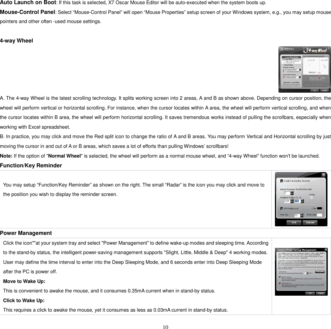   10 Auto Launch on Boot: If this task is selected, X7 Oscar Mouse Editor will be auto-executed when the system boots up. Mouse-Control Panel: Select “Mouse-Control Panel” will open “Mouse Properties” setup screen of your Windows system, e.g., you may setup mouse pointers and other often -used mouse settings.  4-way Wheel  A. The 4-way Wheel is the latest scrolling technology. It splits working screen into 2 areas, A and B as shown above. Depending on cursor position, the wheel will perform vertical or horizontal scrolling. For instance, when the cursor locates within A area, the wheel will perform vertical scrolling, and when the cursor locates within B area, the wheel will perform horizontal scrolling. It saves tremendous works instead of pulling the scrollbars, especially when working with Excel spreadsheet. B. In practice, you may click and move the Red split icon to change the ratio of A and B areas. You may perform Vertical and Horizontal scrolling by just moving the cursor in and out of A or B areas, which saves a lot of efforts than pulling Windows’ scrollbars!   Note: If the option of &quot;Normal Wheel&quot; is selected, the wheel will perform as a normal mouse wheel, and “4-way Wheel” function won&apos;t be launched. Function/Key Reminder   You may setup “Function/Key Reminder” as shown on the right. The small “Radar” is the icon you may click and move to the position you wish to display the reminder screen.  Power Management Click the icon&quot;&quot;at your system tray and select &quot;Power Management&quot; to define wake-up modes and sleeping time. According to the stand-by status, the intelligent power-saving management supports &quot;Slight, Little, Middle &amp; Deep&quot; 4 working modes. User may define the time interval to enter into the Deep Sleeping Mode, and 6 seconds enter into Deep Sleeping Mode after the PC is power off.   Move to Wake Up:   This is convenient to awake the mouse, and it consumes 0.35mA current when in stand-by status.   Click to Wake Up:   This requires a click to awake the mouse, yet it consumes as less as 0.03mA current in stand-by status.   
