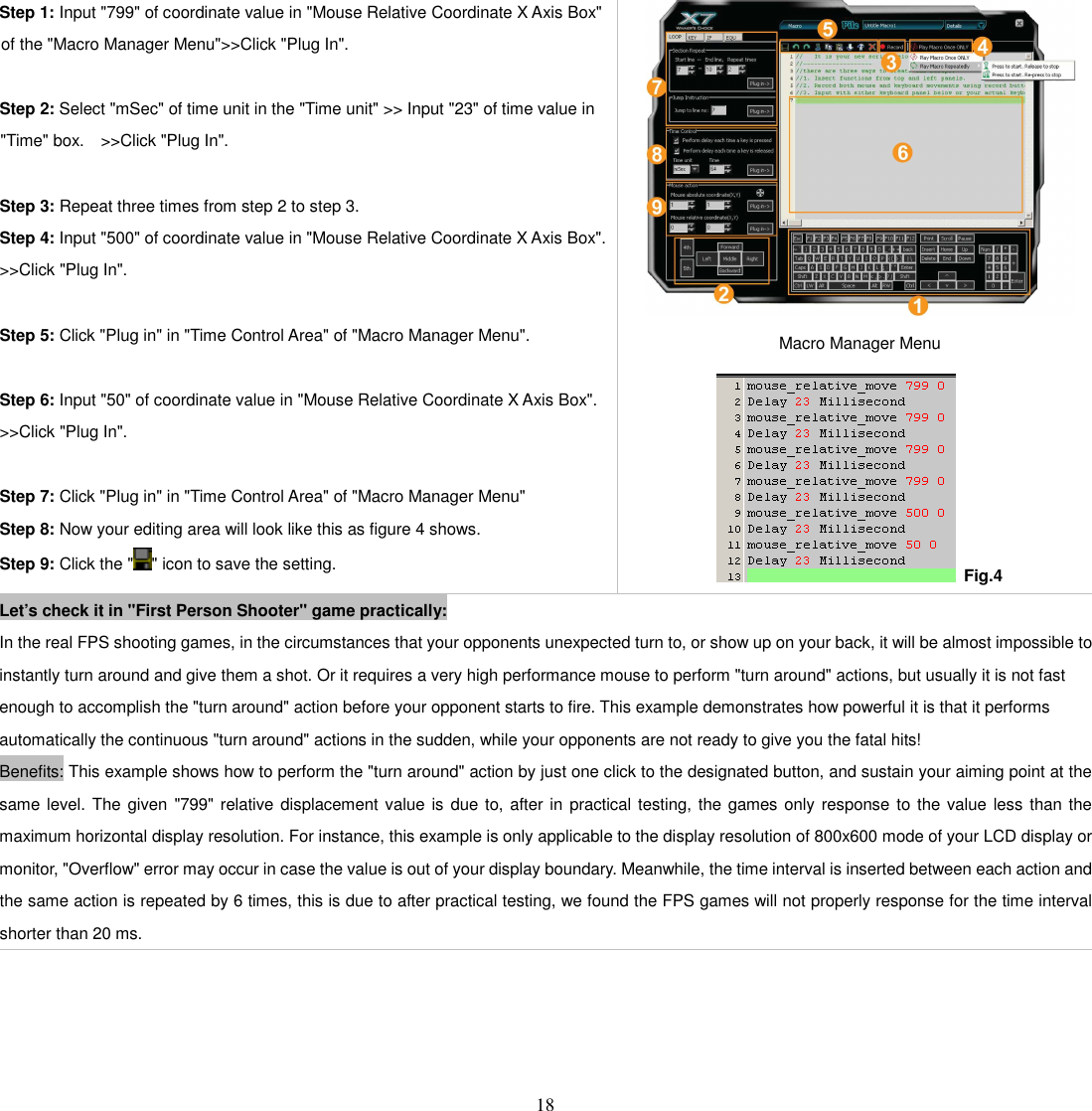   18 Step 1: Input &quot;799&quot; of coordinate value in &quot;Mouse Relative Coordinate X Axis Box&quot; of the &quot;Macro Manager Menu&quot;&gt;&gt;Click &quot;Plug In&quot;.    Step 2: Select &quot;mSec&quot; of time unit in the &quot;Time unit&quot; &gt;&gt; Input &quot;23&quot; of time value in &quot;Time&quot; box.    &gt;&gt;Click &quot;Plug In&quot;.    Step 3: Repeat three times from step 2 to step 3. Step 4: Input &quot;500&quot; of coordinate value in &quot;Mouse Relative Coordinate X Axis Box&quot;. &gt;&gt;Click &quot;Plug In&quot;.  Step 5: Click &quot;Plug in&quot; in &quot;Time Control Area&quot; of &quot;Macro Manager Menu&quot;.  Step 6: Input &quot;50&quot; of coordinate value in &quot;Mouse Relative Coordinate X Axis Box&quot;. &gt;&gt;Click &quot;Plug In&quot;.  Step 7: Click &quot;Plug in&quot; in &quot;Time Control Area&quot; of &quot;Macro Manager Menu&quot; Step 8: Now your editing area will look like this as figure 4 shows. Step 9: Click the &quot; &quot; icon to save the setting.  Macro Manager Menu   Fig.4 Let’s check it in &quot;First Person Shooter&quot; game practically: In the real FPS shooting games, in the circumstances that your opponents unexpected turn to, or show up on your back, it will be almost impossible to instantly turn around and give them a shot. Or it requires a very high performance mouse to perform &quot;turn around&quot; actions, but usually it is not fast enough to accomplish the &quot;turn around&quot; action before your opponent starts to fire. This example demonstrates how powerful it is that it performs automatically the continuous &quot;turn around&quot; actions in the sudden, while your opponents are not ready to give you the fatal hits!   Benefits: This example shows how to perform the &quot;turn around&quot; action by just one click to the designated button, and sustain your aiming point at the same level. The given &quot;799&quot; relative displacement value is  due to, after in  practical testing, the games only response to the value less than the maximum horizontal display resolution. For instance, this example is only applicable to the display resolution of 800x600 mode of your LCD display or monitor, &quot;Overflow&quot; error may occur in case the value is out of your display boundary. Meanwhile, the time interval is inserted between each action and the same action is repeated by 6 times, this is due to after practical testing, we found the FPS games will not properly response for the time interval shorter than 20 ms.     