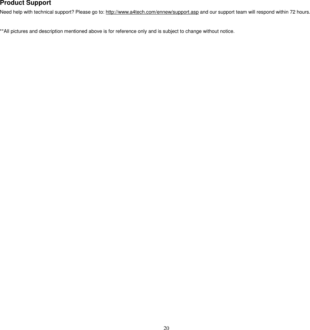   20 Product Support Need help with technical support? Please go to: http://www.a4tech.com/ennew/support.asp and our support team will respond within 72 hours.  **All pictures and description mentioned above is for reference only and is subject to change without notice. 