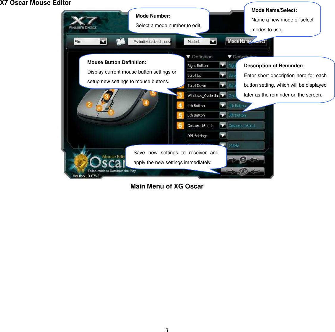   3 X7 Oscar Mouse Editor  Main Menu of XG Oscar               Mouse Button Definition: Display current mouse button settings or setup new settings to mouse buttons. Save  new  settings  to  receiver  and apply the new settings immediately. Description of Reminder: Enter short description here for each button setting, which will be displayed later as the reminder on the screen. Mode Number: Select a mode number to edit. Mode Name/Select: Name a new mode or select modes to use. 