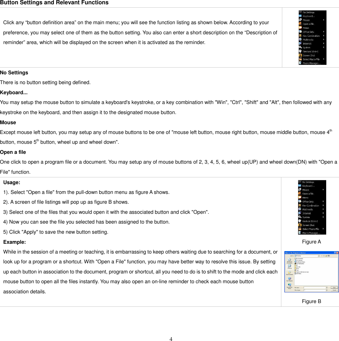   4 Button Settings and Relevant Functions  Click any “button definition area” on the main menu; you will see the function listing as shown below. According to your preference, you may select one of them as the button setting. You also can enter a short description on the “Description of reminder” area, which will be displayed on the screen when it is activated as the reminder.  No Settings There is no button setting being defined. Keyboard... You may setup the mouse button to simulate a keyboard&apos;s keystroke, or a key combination with &quot;Win&quot;, &quot;Ctrl&quot;, &quot;Shift&quot; and &quot;Alt&quot;, then followed with any keystroke on the keyboard, and then assign it to the designated mouse button. Mouse Except mouse left button, you may setup any of mouse buttons to be one of &quot;mouse left button, mouse right button, mouse middle button, mouse 4th   button, mouse 5th button, wheel up and wheel down&quot;. Open a file One click to open a program file or a document. You may setup any of mouse buttons of 2, 3, 4, 5, 6, wheel up(UP) and wheel down(DN) with &quot;Open a File&quot; function. Usage:   1). Select &quot;Open a file&quot; from the pull-down button menu as figure A shows.   2). A screen of file listings will pop up as figure B shows.   3) Select one of the files that you would open it with the associated button and click &quot;Open&quot;. 4) Now you can see the file you selected has been assigned to the button. 5) Click &quot;Apply&quot; to save the new button setting. Example: While in the session of a meeting or teaching, it is embarrassing to keep others waiting due to searching for a document, or look up for a program or a shortcut. With &quot;Open a File&quot; function, you may have better way to resolve this issue. By setting up each button in association to the document, program or shortcut, all you need to do is to shift to the mode and click each mouse button to open all the files instantly. You may also open an on-line reminder to check each mouse button association details.    Figure A  Figure B    