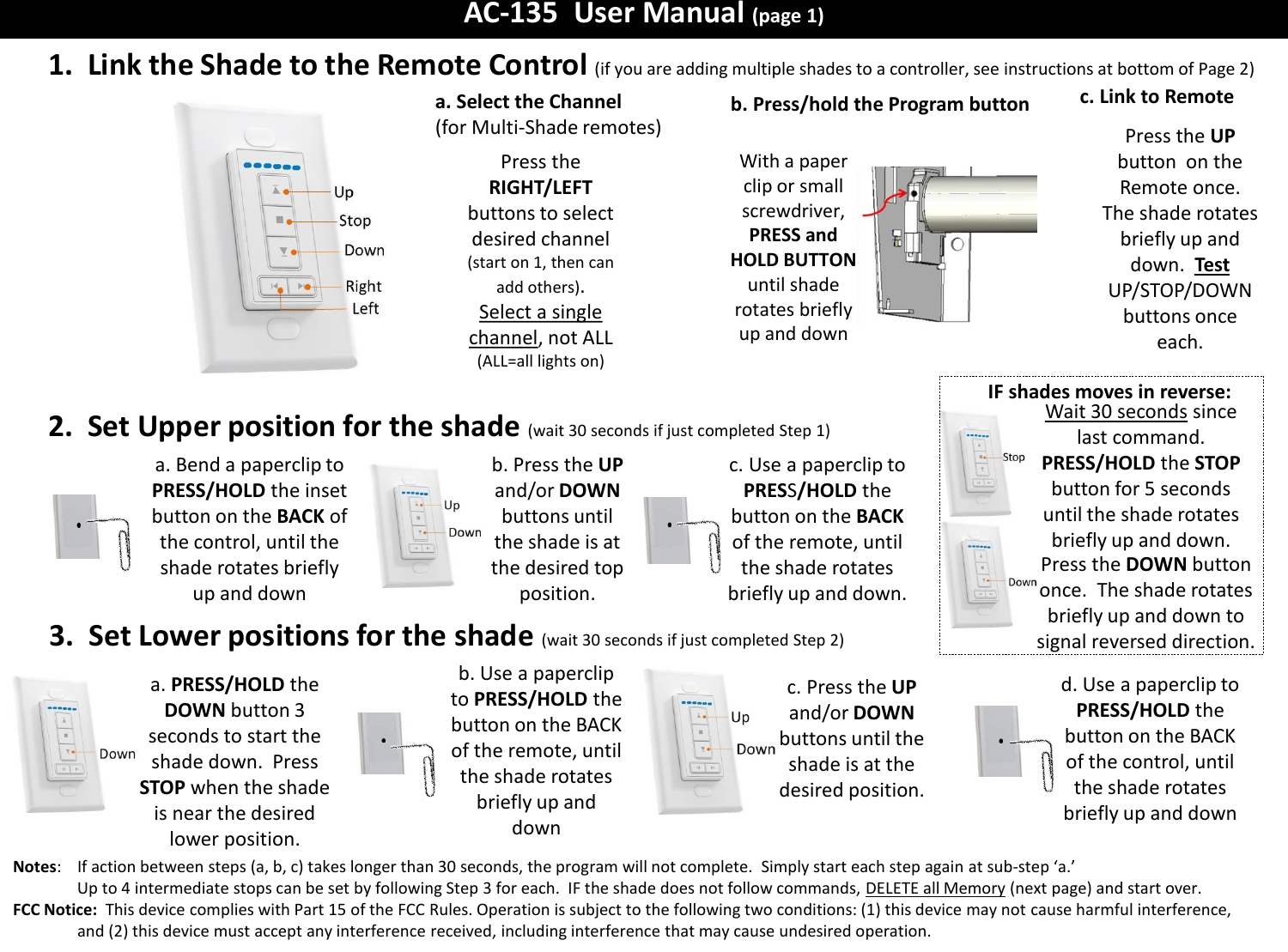 AC-135  User Manual (page 1) c. Link to Remote 1.  Link the Shade to the Remote Control (if you are adding multiple shades to a controller, see instructions at bottom of Page 2)  Press the UP button  on the Remote once.  The shade rotates briefly up and down.  Test  UP/STOP/DOWN buttons once each. 2.  Set Upper position for the shade (wait 30 seconds if just completed Step 1) b. Press/hold the Program button With a paper clip or small screwdriver, PRESS and HOLD BUTTON until shade rotates briefly up and down a. Bend a paperclip to PRESS/HOLD the inset button on the BACK of the control, until the shade rotates briefly up and down 3.  Set Lower positions for the shade  (wait 30 seconds if just completed Step 2) b. Use a paperclip to PRESS/HOLD the button on the BACK of the remote, until the shade rotates briefly up and down c. Press the UP and/or DOWN buttons until the shade is at the desired position. d. Use a paperclip to PRESS/HOLD the button on the BACK of the control, until the shade rotates briefly up and down a. PRESS/HOLD the DOWN button 3 seconds to start the shade down.  Press STOP when the shade is near the desired lower position. Notes:    If action between steps (a, b, c) takes longer than 30 seconds, the program will not complete.  Simply start each step again at sub-step &lsquo;a.&rsquo;   Up to 4 intermediate stops can be set by following Step 3 for each.  IF the shade does not follow commands, DELETE all Memory (next page) and start over. FCC Notice:  This device complies with Part 15 of the FCC Rules. Operation is subject to the following two conditions: (1) this device may not cause harmful interference, and (2) this device must accept any interference received, including interference that may cause undesired operation.    a. Select the Channel (for Multi-Shade remotes) Press the RIGHT/LEFT buttons to select desired channel (start on 1, then can add others).  Select a single channel, not ALL (ALL=all lights on) IF shades moves in reverse: Wait 30 seconds since last command.  PRESS/HOLD the STOP button for 5 seconds until the shade rotates briefly up and down. Press the DOWN button once.  The shade rotates briefly up and down to signal reversed direction. b. Press the UP and/or DOWN buttons until the shade is at the desired top position. c. Use a paperclip to PRESS/HOLD the button on the BACK of the remote, until the shade rotates briefly up and down. 
