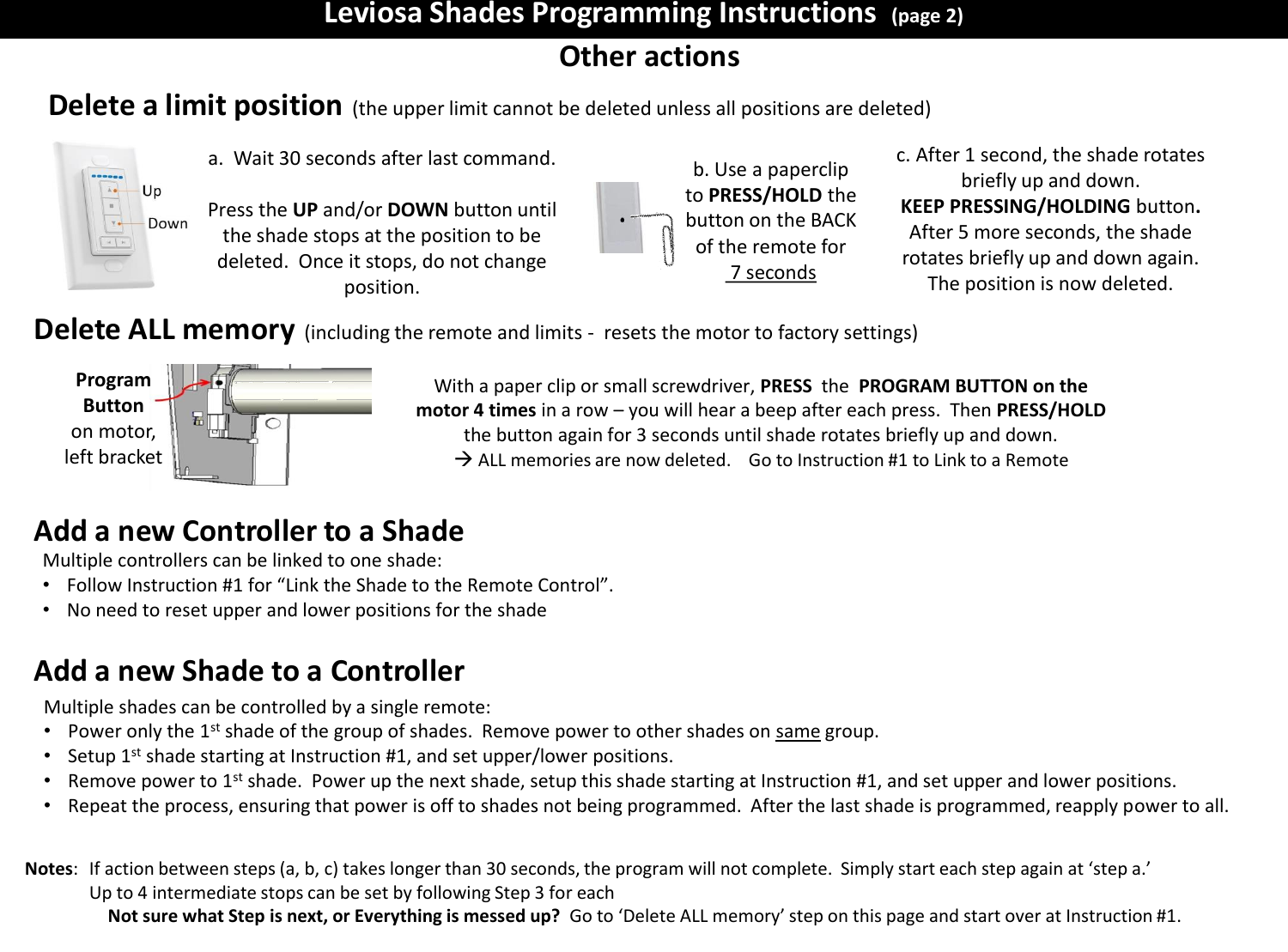 Leviosa Shades Programming Instructions  (page 2) Other actions Delete a limit position (the upper limit cannot be deleted unless all positions are deleted) Notes:   If action between steps (a, b, c) takes longer than 30 seconds, the program will not complete.  Simply start each step again at &lsquo;step a.&rsquo;   Up to 4 intermediate stops can be set by following Step 3 for each Not sure what Step is next, or Everything is messed up?  Go to &lsquo;Delete ALL memory&rsquo; step on this page and start over at Instruction #1. a.  Wait 30 seconds after last command.  Press the UP and/or DOWN button until the shade stops at the position to be deleted.  Once it stops, do not change position. b. Use a paperclip to PRESS/HOLD the button on the BACK of the remote for  7 seconds c. After 1 second, the shade rotates briefly up and down. KEEP PRESSING/HOLDING button. After 5 more seconds, the shade rotates briefly up and down again. The position is now deleted. Delete ALL memory (including the remote and limits -  resets the motor to factory settings) Add a new Controller to a Shade With a paper clip or small screwdriver, PRESS  the  PROGRAM BUTTON on the motor 4 times in a row &ndash; you will hear a beep after each press.  Then PRESS/HOLD the button again for 3 seconds until shade rotates briefly up and down.  ALL memories are now deleted.    Go to Instruction #1 to Link to a Remote Program Button  on motor, left bracket Multiple controllers can be linked to one shade: &bull;Follow Instruction #1 for &ldquo;Link the Shade to the Remote Control&rdquo;. &bull;No need to reset upper and lower positions for the shade  Multiple shades can be controlled by a single remote: &bull;Power only the 1st shade of the group of shades.  Remove power to other shades on same group. &bull;Setup 1st shade starting at Instruction #1, and set upper/lower positions. &bull;Remove power to 1st shade.  Power up the next shade, setup this shade starting at Instruction #1, and set upper and lower positions. &bull;Repeat the process, ensuring that power is off to shades not being programmed.  After the last shade is programmed, reapply power to all. Add a new Shade to a Controller  