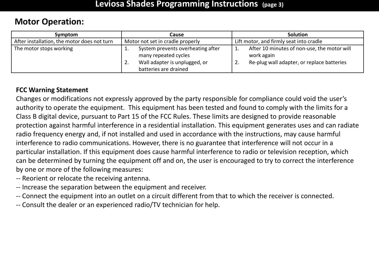 Leviosa Shades Programming Instructions  (page 3) FCC Warning Statement Changes or modifications not expressly approved by the party responsible for compliance could void the user&rsquo;s authority to operate the equipment.  This equipment has been tested and found to comply with the limits for a Class B digital device, pursuant to Part 15 of the FCC Rules. These limits are designed to provide reasonable protection against harmful interference in a residential installation. This equipment generates uses and can radiate radio frequency energy and, if not installed and used in accordance with the instructions, may cause harmful interference to radio communications. However, there is no guarantee that interference will not occur in a particular installation. If this equipment does cause harmful interference to radio or television reception, which can be determined by turning the equipment off and on, the user is encouraged to try to correct the interference by one or more of the following measures: ‐‐ Reorient or relocate the receiving antenna. ‐‐ Increase the separation between the equipment and receiver. ‐‐ Connect the equipment into an outlet on a circuit different from that to which the receiver is connected. ‐‐ Consult the dealer or an experienced radio/TV technician for help. Symptom  Cause  Solution After installation, the motor does not turn Motor not set in cradle properly Lift motor, and firmly seat into cradle The motor stops working 1.System prevents overheating after many repeated cycles 2.Wall adapter is unplugged, or batteries are drained 1.After 10 minutes of non-use, the motor will work again 2.Re-plug wall adapter, or replace batteries Motor Operation: 