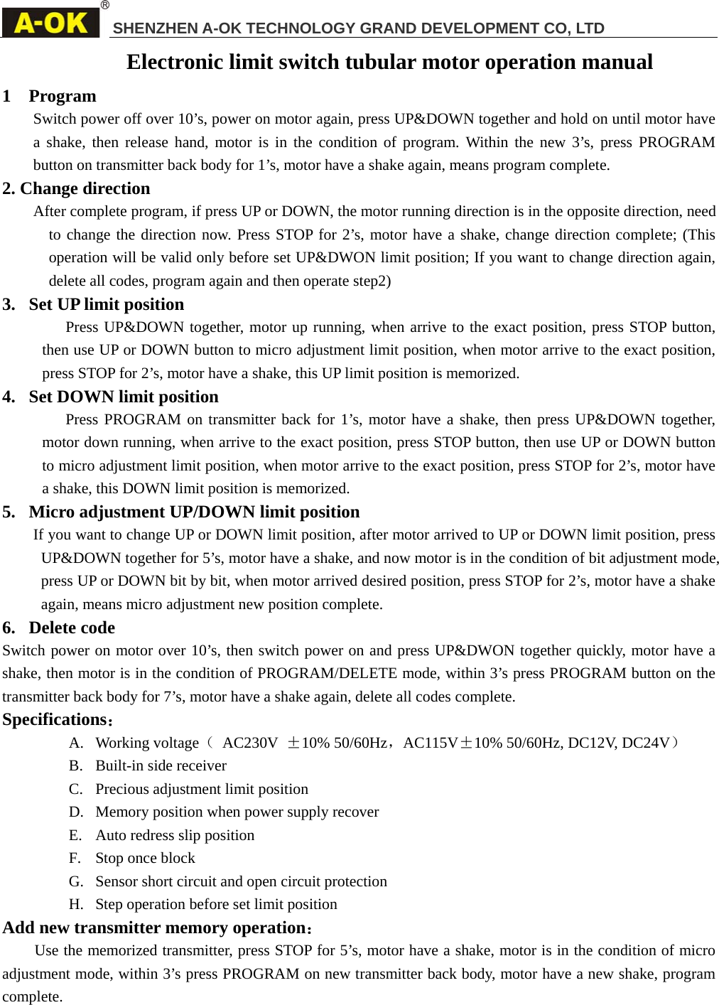SHENZHEN A-OK TECHNOLOGY GRAND DEVELOPMENT CO, LTD     Electronic limit switch tubular motor operation manual 1 Program Switch power off over 10&rsquo;s, power on motor again, press UP&amp;DOWN together and hold on until motor have a shake, then release hand, motor is in the condition of program. Within the new 3&rsquo;s, press PROGRAM button on transmitter back body for 1&rsquo;s, motor have a shake again, means program complete.  2. Change direction After complete program, if press UP or DOWN, the motor running direction is in the opposite direction, need to change the direction now. Press STOP for 2&rsquo;s, motor have a shake, change direction complete; (This operation will be valid only before set UP&amp;DWON limit position; If you want to change direction again, delete all codes, program again and then operate step2)   3. Set UP limit position Press UP&amp;DOWN together, motor up running, when arrive to the exact position, press STOP button, then use UP or DOWN button to micro adjustment limit position, when motor arrive to the exact position, press STOP for 2&rsquo;s, motor have a shake, this UP limit position is memorized. 4. Set DOWN limit position Press PROGRAM on transmitter back for 1&rsquo;s, motor have a shake, then press UP&amp;DOWN together, motor down running, when arrive to the exact position, press STOP button, then use UP or DOWN button to micro adjustment limit position, when motor arrive to the exact position, press STOP for 2&rsquo;s, motor have a shake, this DOWN limit position is memorized. 5. Micro adjustment UP/DOWN limit position If you want to change UP or DOWN limit position, after motor arrived to UP or DOWN limit position, press UP&amp;DOWN together for 5&rsquo;s, motor have a shake, and now motor is in the condition of bit adjustment mode, press UP or DOWN bit by bit, when motor arrived desired position, press STOP for 2&rsquo;s, motor have a shake again, means micro adjustment new position complete.   6. Delete code Switch power on motor over 10&rsquo;s, then switch power on and press UP&amp;DWON together quickly, motor have a shake, then motor is in the condition of PROGRAM/DELETE mode, within 3&rsquo;s press PROGRAM button on the transmitter back body for 7&rsquo;s, motor have a shake again, delete all codes complete.   Specifications： A. Working voltage（ AC230V &plusmn;10% 50/60Hz，AC115V&plusmn;10% 50/60Hz, DC12V, DC24V） B. Built-in side receiver C. Precious adjustment limit position D. Memory position when power supply recover E. Auto redress slip position F. Stop once block G. Sensor short circuit and open circuit protection H. Step operation before set limit position Add new transmitter memory operation： Use the memorized transmitter, press STOP for 5&rsquo;s, motor have a shake, motor is in the condition of micro adjustment mode, within 3&rsquo;s press PROGRAM on new transmitter back body, motor have a new shake, program complete.           