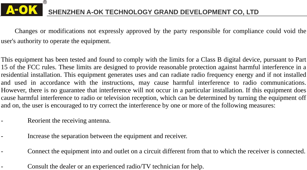 SHENZHEN A-OK TECHNOLOGY GRAND DEVELOPMENT CO, LTD  Changes or modifications not expressly approved by the party responsible for compliance could void the user's authority to operate the equipment.  This equipment has been tested and found to comply with the limits for a Class B digital device, pursuant to Part 15 of the FCC rules. These limits are designed to provide reasonable protection against harmful interference in a residential installation. This equipment generates uses and can radiate radio frequency energy and if not installed and used in accordance with the instructions, may cause harmful interference to radio communications.  However, there is no guarantee that interference will not occur in a particular installation. If this equipment does cause harmful interference to radio or television reception, which can be determined by turning the equipment off and on, the user is encouraged to try correct the interference by one or more of the following measures:  - Reorient the receiving antenna.  - Increase the separation between the equipment and receiver.  - Connect the equipment into and outlet on a circuit different from that to which the receiver is connected.  - Consult the dealer or an experienced radio/TV technician for help.       