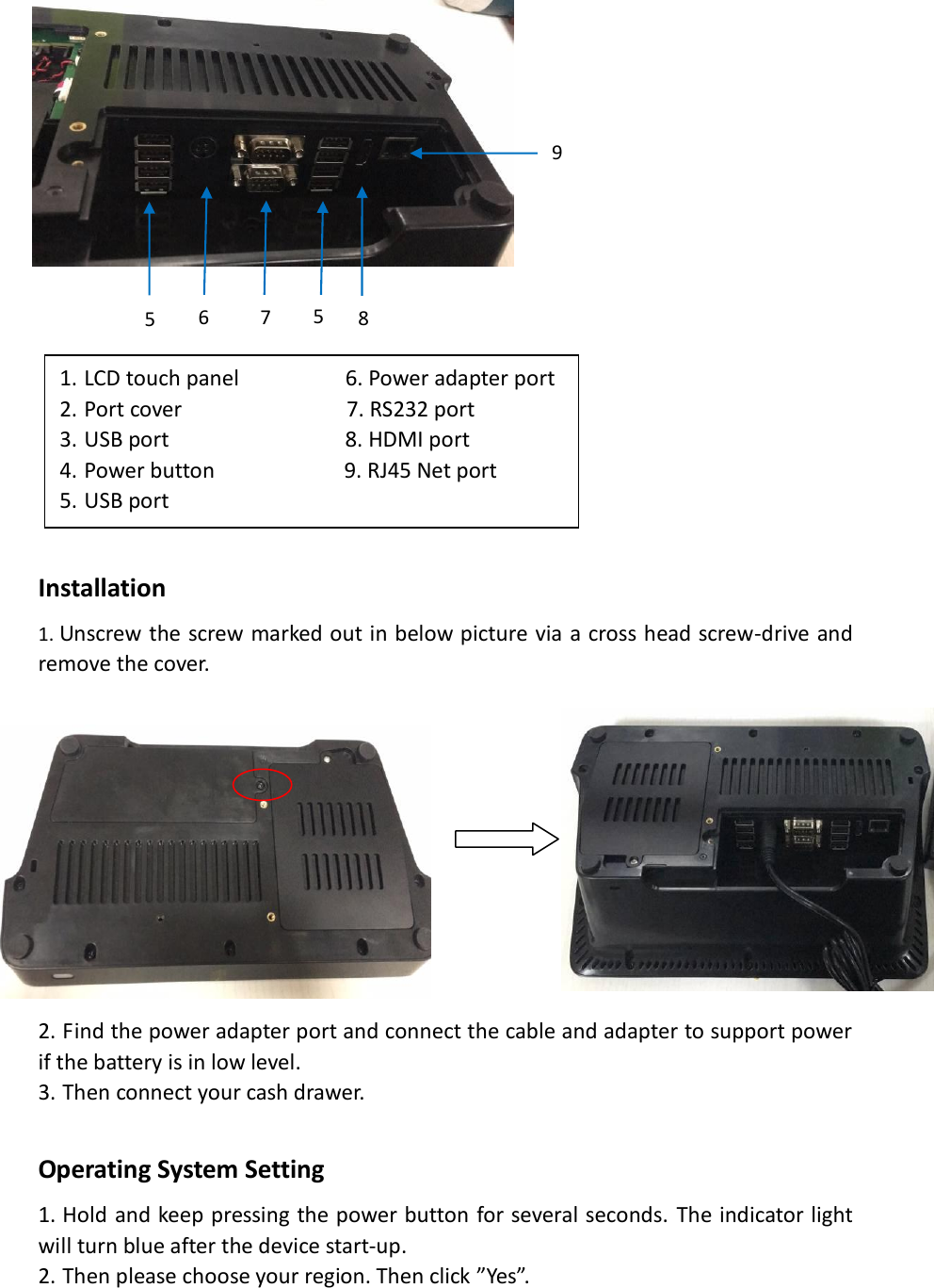                    Installation   1. Unscrew the screw marked out in below picture via a cross head screw-drive and remove the cover.            2. Find the power adapter port and connect the cable and adapter to support power if the battery is in low level. 3. Then connect your cash drawer.  Operating System Setting 1. Hold and keep pressing the power button for several seconds. The indicator light will turn blue after the device start-up. 2. Then please choose your region. Then click ”Yes”. 5  5  7  8  9  6  1. LCD touch panel                  6. Power adapter port 2. Port cover                            7. RS232 port 3. USB port                              8. HDMI port 4. Power button                      9. RJ45 Net port 5. USB port  