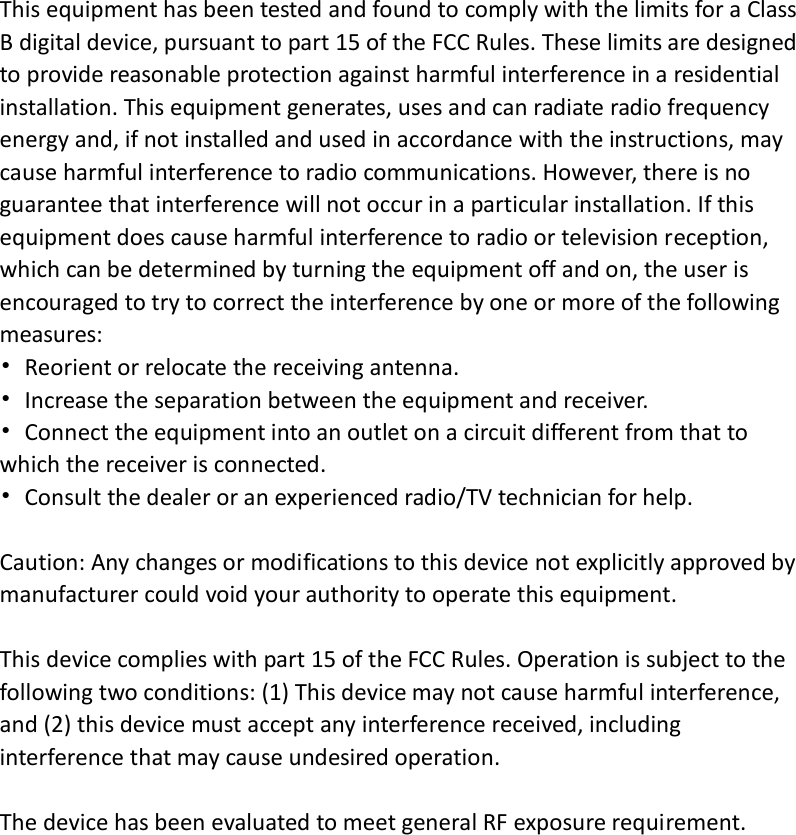 This equipment has been tested and found to comply with the limits for a Class B digital device, pursuant to part 15 of the FCC Rules. These limits are designed to provide reasonable protection against harmful interference in a residential installation. This equipment generates, uses and can radiate radio frequency energy and, if not installed and used in accordance with the instructions, may cause harmful interference to radio communications. However, there is no guarantee that interference will not occur in a particular installation. If this equipment does cause harmful interference to radio or television reception, which can be determined by turning the equipment off and on, the user is encouraged to try to correct the interference by one or more of the following measures: •  Reorient or relocate the receiving antenna. •  Increase the separation between the equipment and receiver. •  Connect the equipment into an outlet on a circuit different from that to which the receiver is connected. •  Consult the dealer or an experienced radio/TV technician for help.  Caution: Any changes or modifications to this device not explicitly approved by manufacturer could void your authority to operate this equipment.  This device complies with part 15 of the FCC Rules. Operation is subject to the following two conditions: (1) This device may not cause harmful interference, and (2) this device must accept any interference received, including interference that may cause undesired operation.  The device has been evaluated to meet general RF exposure requirement. 